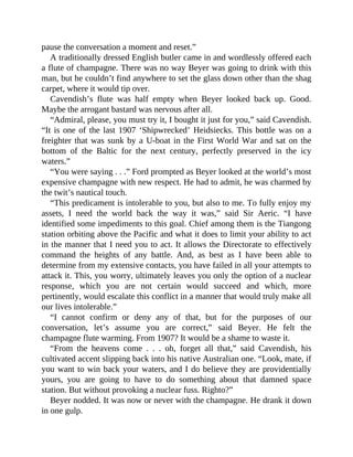 pause the conversation a moment and reset.”
A traditionally dressed English butler came in and wordlessly offered each
a flute of champagne. There was no way Beyer was going to drink with this
man, but he couldn’t find anywhere to set the glass down other than the shag
carpet, where it would tip over.
Cavendish’s flute was half empty when Beyer looked back up. Good.
Maybe the arrogant bastard was nervous after all.
“Admiral, please, you must try it, I bought it just for you,” said Cavendish.
“It is one of the last 1907 ‘Shipwrecked’ Heidsiecks. This bottle was on a
freighter that was sunk by a U-boat in the First World War and sat on the
bottom of the Baltic for the next century, perfectly preserved in the icy
waters.”
“You were saying . . .” Ford prompted as Beyer looked at the world’s most
expensive champagne with new respect. He had to admit, he was charmed by
the twit’s nautical touch.
“This predicament is intolerable to you, but also to me. To fully enjoy my
assets, I need the world back the way it was,” said Sir Aeric. “I have
identified some impediments to this goal. Chief among them is the Tiangong
station orbiting above the Pacific and what it does to limit your ability to act
in the manner that I need you to act. It allows the Directorate to effectively
command the heights of any battle. And, as best as I have been able to
determine from my extensive contacts, you have failed in all your attempts to
attack it. This, you worry, ultimately leaves you only the option of a nuclear
response, which you are not certain would succeed and which, more
pertinently, would escalate this conflict in a manner that would truly make all
our lives intolerable.”
“I cannot confirm or deny any of that, but for the purposes of our
conversation, let’s assume you are correct,” said Beyer. He felt the
champagne flute warming. From 1907? It would be a shame to waste it.
“From the heavens come . . . oh, forget all that,” said Cavendish, his
cultivated accent slipping back into his native Australian one. “Look, mate, if
you want to win back your waters, and I do believe they are providentially
yours, you are going to have to do something about that damned space
station. But without provoking a nuclear fuss. Righto?”
Beyer nodded. It was now or never with the champagne. He drank it down
in one gulp.
 