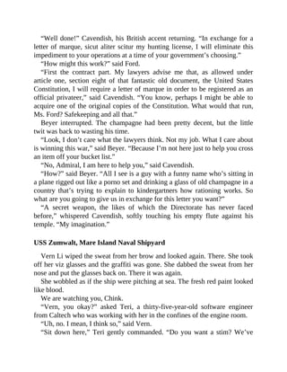 “Well done!” Cavendish, his British accent returning. “In exchange for a
letter of marque, sicut aliter scitur my hunting license, I will eliminate this
impediment to your operations at a time of your government’s choosing.”
“How might this work?” said Ford.
“First the contract part. My lawyers advise me that, as allowed under
article one, section eight of that fantastic old document, the United States
Constitution, I will require a letter of marque in order to be registered as an
official privateer,” said Cavendish. “You know, perhaps I might be able to
acquire one of the original copies of the Constitution. What would that run,
Ms. Ford? Safekeeping and all that.”
Beyer interrupted. The champagne had been pretty decent, but the little
twit was back to wasting his time.
“Look, I don’t care what the lawyers think. Not my job. What I care about
is winning this war,” said Beyer. “Because I’m not here just to help you cross
an item off your bucket list.”
“No, Admiral, I am here to help you,” said Cavendish.
“How?” said Beyer. “All I see is a guy with a funny name who’s sitting in
a plane rigged out like a porno set and drinking a glass of old champagne in a
country that’s trying to explain to kindergartners how rationing works. So
what are you going to give us in exchange for this letter you want?”
“A secret weapon, the likes of which the Directorate has never faced
before,” whispered Cavendish, softly touching his empty flute against his
temple. “My imagination.”
USS Zumwalt, Mare Island Naval Shipyard
Vern Li wiped the sweat from her brow and looked again. There. She took
off her viz glasses and the graffiti was gone. She dabbed the sweat from her
nose and put the glasses back on. There it was again.
She wobbled as if the ship were pitching at sea. The fresh red paint looked
like blood.
We are watching you, Chink.
“Vern, you okay?” asked Teri, a thirty-five-year-old software engineer
from Caltech who was working with her in the confines of the engine room.
“Uh, no. I mean, I think so,” said Vern.
“Sit down here,” Teri gently commanded. “Do you want a stim? We’ve
 
