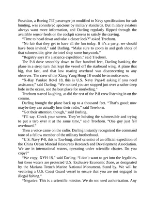 Poseidon, a Boeing 737 passenger jet modified to Navy specifications for sub
hunting, was considered spacious by military standards. But military aviators
always want more information, and Darling regularly flipped through the
available sensor feeds on the cockpit screens to satisfy the craving.
“Time to head down and take a closer look?” asked Treehorn.
“No fair that they get to have all the fun today. If it’s a party, we should
have been invited,” said Darling. “Make sure to zoom in and grab shots of
that submersible; give the intel shop some busywork.”
“Registry says it’s a science expedition,” said Treehorn.
The P-8 dove smoothly down to five hundred feet, Darling banking the
plane in a steep turn that kept the vessel off the starboard wing. A plane that
big, that fast, and that low roaring overhead was disconcerting to any
observer. The crew of the Xiang Yang Hong 18 would be on notice now.
“X-Ray Yankee Hotel 18, this is U.S. Navy Papa-8 asking if you need
assistance,” said Darling. “We noticed you are stopped just over a rather deep
hole in the ocean, not the best place for snorkeling.”
Treehorn started laughing, as did the rest of the P-8 crew listening in on the
comms.
Darling brought the plane back up to a thousand feet. “That’s good; now
maybe they can actually hear their radio,” said Treehorn.
“Got their attention, though,” said Darling.
“I’ll say. Check your screen. They’re hoisting the submersible and trying
to put a tarp over it at the same time,” said Treehorn. “One guy just fell
overboard.”
Then a voice came on the radio. Darling instantly recognized the command
tone of a fellow member of the military brotherhood.
“U.S. Navy P-8, this is Tzu-long, chief scientist of an official expedition of
the China Ocean Mineral Resources Research and Development Association.
We are in international waters, operating under scientific charter. Do you
copy?”
“We copy, XYH 18,” said Darling. “I don’t want to get into the legalities,
but these waters are protected U.S. Exclusive Economic Zone, as designated
by the Mariana Trench Marine National Monument. Stand by. We will be
vectoring a U.S. Coast Guard vessel to ensure that you are not engaged in
illegal fishing.”
“Negative. This is a scientific mission. We do not need authorization. Any
 