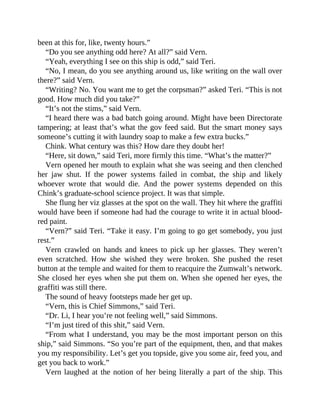 been at this for, like, twenty hours.”
“Do you see anything odd here? At all?” said Vern.
“Yeah, everything I see on this ship is odd,” said Teri.
“No, I mean, do you see anything around us, like writing on the wall over
there?” said Vern.
“Writing? No. You want me to get the corpsman?” asked Teri. “This is not
good. How much did you take?”
“It’s not the stims,” said Vern.
“I heard there was a bad batch going around. Might have been Directorate
tampering; at least that’s what the gov feed said. But the smart money says
someone’s cutting it with laundry soap to make a few extra bucks.”
Chink. What century was this? How dare they doubt her!
“Here, sit down,” said Teri, more firmly this time. “What’s the matter?”
Vern opened her mouth to explain what she was seeing and then clenched
her jaw shut. If the power systems failed in combat, the ship and likely
whoever wrote that would die. And the power systems depended on this
Chink’s graduate-school science project. It was that simple.
She flung her viz glasses at the spot on the wall. They hit where the graffiti
would have been if someone had had the courage to write it in actual blood-
red paint.
“Vern?” said Teri. “Take it easy. I’m going to go get somebody, you just
rest.”
Vern crawled on hands and knees to pick up her glasses. They weren’t
even scratched. How she wished they were broken. She pushed the reset
button at the temple and waited for them to reacquire the Zumwalt’s network.
She closed her eyes when she put them on. When she opened her eyes, the
graffiti was still there.
The sound of heavy footsteps made her get up.
“Vern, this is Chief Simmons,” said Teri.
“Dr. Li, I hear you’re not feeling well,” said Simmons.
“I’m just tired of this shit,” said Vern.
“From what I understand, you may be the most important person on this
ship,” said Simmons. “So you’re part of the equipment, then, and that makes
you my responsibility. Let’s get you topside, give you some air, feed you, and
get you back to work.”
Vern laughed at the notion of her being literally a part of the ship. This
 