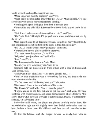 world seemed so absurd because it was true.
“More important than the captain?” said Vern.
“Well, that’s a complicated answer for me, Dr. Li.” Mike laughed. “I’ll just
say definitively you’re more important to the ship.”
Vern laughed again. Teri gave them both a nervous grin.
Vern studied the old sailor. It seemed he’d never had a day of doubt in his
life.
“Teri, I need to have a word alone with the chief,” said Vern.
“Uh,” said Teri. “All right. I’ll go grab some water and then meet you by
the stern.”
Mike stepped aside to let Teri squeeze past. Despite his heavy footsteps, he
had a surprising ease about him on the deck, at least for an old guy.
“So, Dr. Li, tell me what’s really going on,” said Mike.
Vern took off her viz glasses and held them out.
“You have to see for yourself,” said Vern.
“Why don’t you just show me,” said Mike.
“I am,” said Vern.
“No, I mean actually show me,” said Mike.
“I can’t, you need to wear my viz,” said Vern.
Simmons held the glasses out in front of him with a mix of disdain and,
Vern sensed, fear.
“These won’t fit,” said Mike. “How about you tell me . . .”
Vern saw that uncertainty was a rare feeling for him, and that made him
even more uncomfortable.
“You’ve never used viz before, have you?” she asked.
Mike looked down at the scuffed toes of his boots.
“No. I haven’t,” said Mike. “I never saw the point.”
“I know you’re an old fart, but you’re not that old,” said Vern. Her face
reddened with embarrassment, and anger flashed across Mike’s features. “I’m
sorry. That’s what they said we were to call you guys. Please. It’s important,”
she said. “It’s about the ship.”
Before he could move, she placed the glasses carefully on his face. She
noticed that his right ear was slightly lower than the left and that his nose had
been broken at least once. He stiffened and then relaxed once she backed
away.
He lost his balance, and she lunged forward to steady him with an
 
