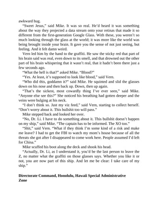 awkward hug.
“Sweet Jesus,” said Mike. It was so real. He’d heard it was something
about the way they projected a data stream onto your retinas that made it so
different from the first-generation Google Glass. With these, you weren’t so
much looking through the glass at the world; it was more like the world was
being brought inside your brain. It gave you the sense of not just seeing, but
feeling. And it felt damn weird.
Vern led him by the hand to the graffiti. He saw the sticky red that part of
his brain said was real, even down to its smell, and that drowned out the other
part of his brain whispering that it wasn’t real, that it hadn’t been there just a
few seconds ago.
“What the hell is that?” asked Mike. “Blood?”
“Yes. At least, it’s supposed to look like blood,” said Vern.
“Who did this, goddamn it?” said Mike. He squinted and slid the glasses
down on his nose and then back up. Down, then up again.
“That’s the sickest, most cowardly thing I’ve ever seen,” said Mike.
“Anyone else see this?” She noticed his breathing had gotten deeper and the
veins were bulging at his neck.
“I don’t think so. Just my viz feed,” said Vern, starting to collect herself.
“Don’t worry about it. This bullshit too will pass.”
Mike stepped back and looked her over.
“No, Dr. Li. I have to do something about it. This bullshit doesn’t happen
on my ship,” said Mike. “The captain has to be informed. The XO too.”
“Shit,” said Vern. “What if they think I’m some kind of a risk and make
me leave? I had to get the FBI to watch my mom’s house because of all the
threats she got after I disappeared to come work here. People assumed I’d left
for China.”
Mike scuffed his boot along the deck and shook his head.
“Actually, Dr. Li, as I understand it, you’d be the last person to leave the
Z, no matter what the graffiti on those glasses says. Whether you like it or
not, you are now part of this ship. And let me be clear: I take care of my
ship.”
Directorate Command, Honolulu, Hawaii Special Administrative
Zone
 