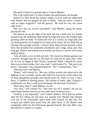 The pistol’s barrel was pointed right at Colonel Markov.
This is the fourth time I’ve had to endure this performance, he thought.
General Yu Xilai shook the weapon slightly, as if he could not understand
why Markov had not grasped the gun in thanks. “Did you know I found it
with an empty magazine?” said the general. “He fired his very last round
right at me.”
“But how did you survive unscathed?” said Markov, taking the pistol,
playing his role.
The general sat on the edge of his desk and ran a hand over his freshly
shaved scalp. He shifted his body before he began the story, the wooden desk
groaning under his bulk. Yu looked the role of a warrior, an image that, like
too many generals, he’d traded on for much of his career. He was built like an
Olympic heavyweight wrestler: a shaved skull, deep-set eyes beneath a thick
brow that presided over prominent cheekbones and a large, sharp nose. But
long ago, Markov had learned not to confuse the look of a warrior with actual
military ability.
“Like all battle, a mix of skill and luck. This American Marine general was
a warrior. Straight from the viz. He knew he could not be taken alive. After
all, he was in charge of their Pacific Command. When I entered the room,
there was so much smoke. But I was ready,” said General Yu. “My pistol was
drawn. ‘Grenades?’ they shouted behind me. ‘No!’ I shouted back. ‘No!’ ”
“And why not?” said Markov.
“Honor,” said General Yu. “He was a fellow warrior who deserved to die
fighting. It was so smoky, sparks and a little fire over in the corner where one
of those phosphorus grenades had already gone off. Theirs or ours, I don’t
know. It smelled of burning plastic. The incense of battle, right, Colonel? I
could barely see. But I could sense the danger. He fired and I fired back.”
“How many times?” asked Markov, on cue.
“Just once,” said General Yu. “One shot was all I needed.” He put his
index finger between his eyes as if to make clear he did not miss.
“General, I am impressed,” said Colonel Markov. He’d had his doubts
after the first telling, but the story was actually true; Markov had checked
with one of the commandos who’d been with General Yu that day. The
weapon had indeed been pried from the dead hands of the Marine base
commander killed by the Directorate general himself. But that didn’t earn
him Markov’s respect as a leader.
 