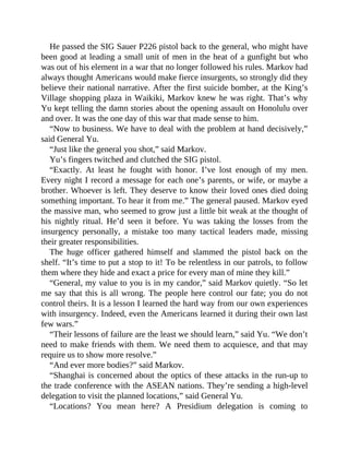 He passed the SIG Sauer P226 pistol back to the general, who might have
been good at leading a small unit of men in the heat of a gunfight but who
was out of his element in a war that no longer followed his rules. Markov had
always thought Americans would make fierce insurgents, so strongly did they
believe their national narrative. After the first suicide bomber, at the King’s
Village shopping plaza in Waikiki, Markov knew he was right. That’s why
Yu kept telling the damn stories about the opening assault on Honolulu over
and over. It was the one day of this war that made sense to him.
“Now to business. We have to deal with the problem at hand decisively,”
said General Yu.
“Just like the general you shot,” said Markov.
Yu’s fingers twitched and clutched the SIG pistol.
“Exactly. At least he fought with honor. I’ve lost enough of my men.
Every night I record a message for each one’s parents, or wife, or maybe a
brother. Whoever is left. They deserve to know their loved ones died doing
something important. To hear it from me.” The general paused. Markov eyed
the massive man, who seemed to grow just a little bit weak at the thought of
his nightly ritual. He’d seen it before. Yu was taking the losses from the
insurgency personally, a mistake too many tactical leaders made, missing
their greater responsibilities.
The huge officer gathered himself and slammed the pistol back on the
shelf. “It’s time to put a stop to it! To be relentless in our patrols, to follow
them where they hide and exact a price for every man of mine they kill.”
“General, my value to you is in my candor,” said Markov quietly. “So let
me say that this is all wrong. The people here control our fate; you do not
control theirs. It is a lesson I learned the hard way from our own experiences
with insurgency. Indeed, even the Americans learned it during their own last
few wars.”
“Their lessons of failure are the least we should learn,” said Yu. “We don’t
need to make friends with them. We need them to acquiesce, and that may
require us to show more resolve.”
“And ever more bodies?” said Markov.
“Shanghai is concerned about the optics of these attacks in the run-up to
the trade conference with the ASEAN nations. They’re sending a high-level
delegation to visit the planned locations,” said General Yu.
“Locations? You mean here? A Presidium delegation is coming to
 
