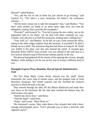 Hawaii?” asked Markov.
“Yes, and the son of one of them has just chosen to go missing,” said
General Yu. “The idiot’s a navy lieutenant, his father’s the economics
minister . . .”
“All the more reason not to take the insurgents’ bait,” said Markov. “You
don’t need another car bomb or an arson spree right now, not with the
delegation coming. Don’t provoke the insurgents.”
“Provoke?” said General Yu. “You fail to grasp the new reality, just as the
population fails to see theirs. Let me deal with these criminals my way.
Colonel, your job now is to find this lieutenant, nothing more, nothing less.”
“Very well, sir,” said Markov. As he left, he cast a look around the office,
taking in the other vulgar trophies from the invasion. A scorched F-35 pilot’s
helmet sat on a shelf. The American flag that had flown at Camp H. M. Smith
was folded in the glass case that also housed the pistol. A cracked gray
Honolulu Police SWAT team ceramic vest was affixed to the wall next to a
live tactical situation map of Directorate military patrols in the city.
The general had gathered all the totems of his opening-day victory, thought
Markov, while failing to see he was on his way to losing a different kind of
war.
Pineapple Express Pizza, Honolulu, Hawaii Special Administrative
Zone
The first thing Major Conan Doyle noticed was the smell. Warm
mozzarella, the sweet tang of tomato sauce, and the pungent funk of fresh
Hawaiian marijuana. Her mouth watered, and she clenched her stomach
muscles to check the pain in her gut.
They entered through the alley off Ala Moana Boulevard and made their
way down to the basement. By the time they reached the bottom step, the
food aromas were gone.
“Smells like shit in here,” said Nicks.
“That the dope?” asked Finn.
“Nope,” said Conan. “More likely us.”
The restaurant’s owner, Skip, came down a few minutes later with a boar-
sausage-and-pineapple pizza. “Can’t persuade you to have a broccoli with
signature sauce?”
 
