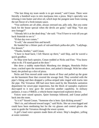 “The last thing my team needs is to get stoned,” said Conan. There were
literally a hundred ways to mix marijuana into a pizza. Skip’s specialty was
infusing it into butter and olive oil, which kept the pungent taste from ruining
the tart flavor of a fresh tomato sauce.
“You uniforms are all alike, always stressed out, pills only. But you come
back for the house special when the devils are gone,” said Skip. “Got any
new footage?”
“Already left it at the dead drop,” she said. “You’ll have to wait till you get
back Stateside to see it.”
“If that day ever comes.”
“It will,” she assured him and herself.
He handed her a blister pack of red-and-black polka-dot pills. “Ladybugs.
For dessert.”
“Thanks, brother,” said Conan.
“I have to head back; I left Sharon up there,” said Skip, and he waved a
quick goodbye.
As Skip went back upstairs, Conan nodded at Nicks and Finn. “You know
what to do. I’ll stand guard at the door.”
She drew a stubby matte-black Mossberg riot shotgun, Honolulu Police
issue, cracked open the storeroom door, and poked it through. With her other
hand, she picked up a slice of pizza.
Nicks and Finn moved aside some drums of flour and pulled up the grate
on the basement floor that covered the sewage feed. They wrestled with the
pipe’s fitting and then dropped a yellow-striped tube ringed with tracks into
the pipe. The Versatrax 300 had once been used by the Honolulu sanitation
department for sewer-pipe inspections, but the block of nanoplex explosive
duct-taped to it now gave the sewer-bot another capability. In military
parlance, it was a VBIED, a vehicle-borne improvised explosive device.
Voices were raised upstairs. Quiet footsteps followed, and Conan pulled
back into the room.
“Is it in?” hissed Conan. “Someone else is here. Quit dicking around.”
“Bot’s in, and inbound toward target,” said Nicks. She sat cross-legged and
could have been meditating but for the viz glasses and control gloves she
wore to guide the Versatrax through the sewer system.
A girl’s loud voice upstairs made them all wince. Skip’s daughter, yelling
at some customer.
 