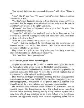 “Just got red light from the command detonator,” said Nicks. “Timer is
set.”
“I don’t like it,” said Finn. “We should just hit ’em now. Take out a sector
commander, at least.”
“No, they’ve got dignitaries coming in from Shanghai, Seoul, and Tokyo,
remember? Hit the targets from off-island and we make sure the outside
world knows we are still in the fight,” said Nicks.
“Whatever,” said Finn, pulling another slice of pizza from the plate. “Just
get the little bot there first.”
“Roger that,” said Nicks, her hands still guiding the bot from afar, waving
in the air as if she were playing patty-cake with an invisible child. “But first I
need you to feed me a slice.”
“What am I, your parent? Feed yourself,” said Finn.
“I can’t. I take my hands off the controls and our little surprise goes up
someone’s toilet,” said Nicks. “And I know I can’t trust an animal like you
not to eat it all before we get done.”
They quieted at a girl’s scream. Skip’s daughter, but clearly scared this
time. They looked to see what Conan’s orders were.
“Shit,” said Finn. “She’s gone upstairs.”
USS Zumwalt, Mare Island Naval Shipyard
Laughter echoed through the corridor. It had not been a good day aboard
the Zumwalt, so Mike saw no reason for this kind of screwing around.
One of the fire-suppression bots had detonated its retardant payload in the
wardroom during the 0200 meal. “It looks like a herd of elephants had an
orgy in there,” a sailor had said, brushing past him.
Then there was the bigger problem this morning. The ship was supposed to
be testing out the Navy’s new ODIS-E (Objective Data Integration System —
Enhanced) program, a replacement for the prewar ATHENA, but from what
he could see, all the system had done was blow out a power coupling.
The devastated look on his son’s face had said it all. If the ship’s captain
couldn’t contain his disappointment, then this setback meant something
ominous. What were they thinking, naming a ship’s control system after a
story about a Greek guy lost at sea for ten years? Nobody knew their history
anymore, and apparently nobody knew network engineering either. Mike’s
 