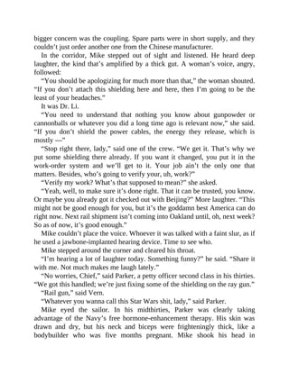 bigger concern was the coupling. Spare parts were in short supply, and they
couldn’t just order another one from the Chinese manufacturer.
In the corridor, Mike stepped out of sight and listened. He heard deep
laughter, the kind that’s amplified by a thick gut. A woman’s voice, angry,
followed:
“You should be apologizing for much more than that,” the woman shouted.
“If you don’t attach this shielding here and here, then I’m going to be the
least of your headaches.”
It was Dr. Li.
“You need to understand that nothing you know about gunpowder or
cannonballs or whatever you did a long time ago is relevant now,” she said.
“If you don’t shield the power cables, the energy they release, which is
mostly —”
“Stop right there, lady,” said one of the crew. “We get it. That’s why we
put some shielding there already. If you want it changed, you put it in the
work-order system and we’ll get to it. Your job ain’t the only one that
matters. Besides, who’s going to verify your, uh, work?”
“Verify my work? What’s that supposed to mean?” she asked.
“Yeah, well, to make sure it’s done right. That it can be trusted, you know.
Or maybe you already got it checked out with Beijing?” More laughter. “This
might not be good enough for you, but it’s the goddamn best America can do
right now. Next rail shipment isn’t coming into Oakland until, oh, next week?
So as of now, it’s good enough.”
Mike couldn’t place the voice. Whoever it was talked with a faint slur, as if
he used a jawbone-implanted hearing device. Time to see who.
Mike stepped around the corner and cleared his throat.
“I’m hearing a lot of laughter today. Something funny?” he said. “Share it
with me. Not much makes me laugh lately.”
“No worries, Chief,” said Parker, a petty officer second class in his thirties.
“We got this handled; we’re just fixing some of the shielding on the ray gun.”
“Rail gun,” said Vern.
“Whatever you wanna call this Star Wars shit, lady,” said Parker.
Mike eyed the sailor. In his midthirties, Parker was clearly taking
advantage of the Navy’s free hormone-enhancement therapy. His skin was
drawn and dry, but his neck and biceps were frighteningly thick, like a
bodybuilder who was five months pregnant. Mike shook his head in
 