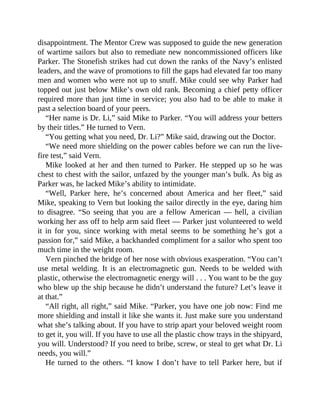 disappointment. The Mentor Crew was supposed to guide the new generation
of wartime sailors but also to remediate new noncommissioned officers like
Parker. The Stonefish strikes had cut down the ranks of the Navy’s enlisted
leaders, and the wave of promotions to fill the gaps had elevated far too many
men and women who were not up to snuff. Mike could see why Parker had
topped out just below Mike’s own old rank. Becoming a chief petty officer
required more than just time in service; you also had to be able to make it
past a selection board of your peers.
“Her name is Dr. Li,” said Mike to Parker. “You will address your betters
by their titles.” He turned to Vern.
“You getting what you need, Dr. Li?” Mike said, drawing out the Doctor.
“We need more shielding on the power cables before we can run the live-
fire test,” said Vern.
Mike looked at her and then turned to Parker. He stepped up so he was
chest to chest with the sailor, unfazed by the younger man’s bulk. As big as
Parker was, he lacked Mike’s ability to intimidate.
“Well, Parker here, he’s concerned about America and her fleet,” said
Mike, speaking to Vern but looking the sailor directly in the eye, daring him
to disagree. “So seeing that you are a fellow American — hell, a civilian
working her ass off to help arm said fleet — Parker just volunteered to weld
it in for you, since working with metal seems to be something he’s got a
passion for,” said Mike, a backhanded compliment for a sailor who spent too
much time in the weight room.
Vern pinched the bridge of her nose with obvious exasperation. “You can’t
use metal welding. It is an electromagnetic gun. Needs to be welded with
plastic, otherwise the electromagnetic energy will . . . You want to be the guy
who blew up the ship because he didn’t understand the future? Let’s leave it
at that.”
“All right, all right,” said Mike. “Parker, you have one job now: Find me
more shielding and install it like she wants it. Just make sure you understand
what she’s talking about. If you have to strip apart your beloved weight room
to get it, you will. If you have to use all the plastic chow trays in the shipyard,
you will. Understood? If you need to bribe, screw, or steal to get what Dr. Li
needs, you will.”
He turned to the others. “I know I don’t have to tell Parker here, but if
 