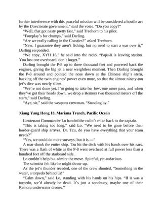 further interference with this peaceful mission will be considered a hostile act
by the Directorate government,” said the voice. “Do you copy?”
“Well, that got nasty pretty fast,” said Treehorn to his pilot.
“Foreplay’s for chumps,” said Darling.
“Are we really calling in the Coasties?” asked Treehorn.
“Naw. I guarantee they aren’t fishing, but no need to start a war over it,”
Darling responded.
“We copy, XYH 18,” he said into the radio. “Papa-8 is leaving station.
You lost one overboard, don’t forget.”
Darling brought the P-8 up to three thousand feet and powered back the
engines, giving the big jet a near weightless moment. Then Darling brought
the P-8 around and pointed the nose down at the Chinese ship’s stern,
backing off the twin engines’ power even more, so that the almost ninety-ton
jet’s dive was nearly silent.
“We’re not done yet. I’m going to take her low, one more pass, and when
they’ve got their heads down, we drop a Remora two thousand meters off the
stern,” said Darling.
“Aye, sir,” said the weapons crewman. “Standing by.”
Xiang Yang Hong 18, Mariana Trench, Pacific Ocean
Lieutenant Commander Lo handed the radio’s mike back to the captain.
“This is taking too long,” said Lo. “We need to be gone before their
border-guard ship arrives. Dr. Tzu, do you have everything that your team
needs?”
“Yes, we could do more surveys, but it is —”
A roar shook the entire ship. Tzu hit the deck with his hands over his ears.
There was a flash of white as the P-8 went overhead at full power less than a
hundred feet off the starboard side.
Lo couldn’t help but admire the move. Spiteful, yet audacious.
The scientist felt like he might throw up.
As the jet’s thunder receded, one of the crew shouted, “Something in the
water, a torpedo behind us!”
“Calm down,” said Lo, standing with his hands on his hips. “If it was a
torpedo, we’d already be dead. It’s just a sonobuoy, maybe one of their
Remora underwater drones.”
 