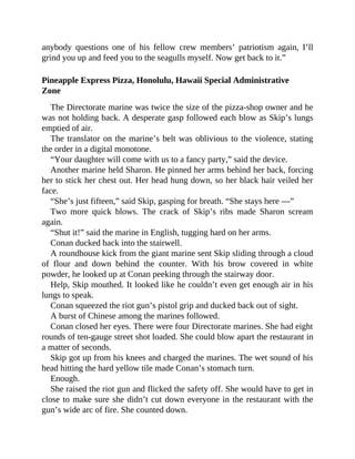 anybody questions one of his fellow crew members’ patriotism again, I’ll
grind you up and feed you to the seagulls myself. Now get back to it.”
Pineapple Express Pizza, Honolulu, Hawaii Special Administrative
Zone
The Directorate marine was twice the size of the pizza-shop owner and he
was not holding back. A desperate gasp followed each blow as Skip’s lungs
emptied of air.
The translator on the marine’s belt was oblivious to the violence, stating
the order in a digital monotone.
“Your daughter will come with us to a fancy party,” said the device.
Another marine held Sharon. He pinned her arms behind her back, forcing
her to stick her chest out. Her head hung down, so her black hair veiled her
face.
“She’s just fifteen,” said Skip, gasping for breath. “She stays here —”
Two more quick blows. The crack of Skip’s ribs made Sharon scream
again.
“Shut it!” said the marine in English, tugging hard on her arms.
Conan ducked back into the stairwell.
A roundhouse kick from the giant marine sent Skip sliding through a cloud
of flour and down behind the counter. With his brow covered in white
powder, he looked up at Conan peeking through the stairway door.
Help, Skip mouthed. It looked like he couldn’t even get enough air in his
lungs to speak.
Conan squeezed the riot gun’s pistol grip and ducked back out of sight.
A burst of Chinese among the marines followed.
Conan closed her eyes. There were four Directorate marines. She had eight
rounds of ten-gauge street shot loaded. She could blow apart the restaurant in
a matter of seconds.
Skip got up from his knees and charged the marines. The wet sound of his
head hitting the hard yellow tile made Conan’s stomach turn.
Enough.
She raised the riot gun and flicked the safety off. She would have to get in
close to make sure she didn’t cut down everyone in the restaurant with the
gun’s wide arc of fire. She counted down.
 