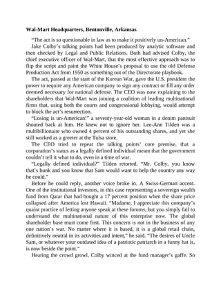 Wal-Mart Headquarters, Bentonville, Arkansas
“The act is so questionable in law as to make it positively un-American.”
Jake Colby’s talking points had been produced by analytic software and
then checked by Legal and Public Relations. Both had advised Colby, the
chief executive officer of Wal-Mart, that the most effective approach was to
flip the script and paint the White House’s proposal to use the old Defense
Production Act from 1950 as something out of the Directorate playbook.
The act, passed at the start of the Korean War, gave the U.S. president the
power to require any American company to sign any contract or fill any order
deemed necessary for national defense. The CEO was now explaining to the
shareholders that Wal-Mart was joining a coalition of leading multinational
firms that, using both the courts and congressional lobbying, would attempt
to block the act’s resurrection.
“Losing is un-American!” a seventy-year-old woman in a denim pantsuit
shouted back at him. He knew not to ignore her. Lee-Ann Tilden was a
multibillionaire who owned 4 percent of his outstanding shares, and yet she
still worked as a greeter at the Tulsa store.
The CEO tried to repeat the talking points’ core premise, that a
corporation’s status as a legally defined individual meant that the government
couldn’t tell it what to do, even in a time of war.
“Legally defined individual?” Tilden retorted. “Mr. Colby, you know
that’s bunk and you know that Sam would want to help the country any way
he could.”
Before he could reply, another voice broke in. A Swiss-German accent.
One of the institutional investors, in this case representing a sovereign wealth
fund from Qatar that had bought a 17 percent position when the share price
collapsed after America lost Hawaii. “Madame, I appreciate this company’s
quaint practice of letting anyone speak at these forums, but you simply fail to
understand the multinational nature of this enterprise now. The global
shareholder base must come first. This concern is not in the business of any
one nation’s war. No matter where it is based, it is a global retail chain,
definitively neutral in its activities and intent,” he said. “The desires of Uncle
Sam, or whatever your outdated idea of a patriotic patriarch in a funny hat is,
is now beside the point.”
Hearing the crowd growl, Colby winced at the fund manager’s gaffe. So
 