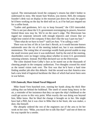 typical. The internationals loved the company’s returns but didn’t bother to
understand its story. She meant Sam Walton, you moron. Hell, the company
founder’s desk was on display in the museum just down the road, the papers
he’d been working on the day he died still on it, as if he had just stepped out
for a coffee break.
“Ladies and gentlemen, let’s try to keep focused,” the CEO interceded.
“This is not just about the U.S. government overstepping its powers, however
limited those now may be. We’re on the razor’s edge. The Directorate has
rigged our corporate network with enough tripwires and viruses that we
might lose control of the company if they don’t like the way I part my hair.”
“Then what do we have to lose?” said Lee-Ann. “I’m calling a vote.”
There was no loss of life at Lee-Ann’s Revolt, as it would become known
nationwide once the viz of the meeting leaked out, but it was nonetheless
momentous. The voting bloc of sovereign wealth funds proved unable to stop
the small investor pool once it was mobilized. And by the end of the meeting,
shareholders were no longer voting about whether to resist U.S. government
rationing schemes. Instead, Wal-Mart declared war on the Directorate.
The color drained from Colby’s face as he stared out at the thousands of
cheering people in the company auditorium. Two thoughts crossed his mind
as the tunnel vision took over. The first was that he’d have a hard time
finding another job after this debacle. And the second was that America now
had a new kind of logistical backbone the likes of which had never been seen
in war before.
USS Zumwalt, Mare Island Naval Shipyard
Mike found Vern hunched over, running her hands along the thick fiber
cabling that ran behind the bulkhead. The smell of ozone hung heavy in the
air, a reminder of her insistence that they cut open the ship’s bulkhead so she
could get access to this very point. What exactly she was doing was beyond
him, Mike knew. But he liked the change it brought on in her. She might
have had a PhD, but it was clear to Mike that in her heart, she was maker, a
doer, like himself.
She abruptly ordered the rest of the engineers out of the area to let her
work on her own. “Mike, you teach her to talk like that?” said one of them on
his way topside for a smoke.
 
