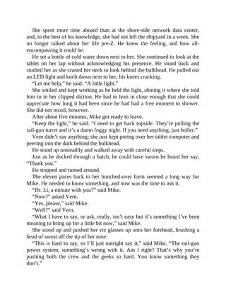 She spent more time aboard than at the shore-side network data center,
and, to the best of his knowledge, she had not left the shipyard in a week. She
no longer talked about her life pre-Z. He knew the feeling, and how all-
encompassing it could be.
He set a bottle of cold water down next to her. She continued to look at the
tablet on her lap without acknowledging his presence. He stood back and
studied her as she craned her neck to look behind the bulkhead. He pulled out
an LED light and knelt down next to her, his knees cracking.
“Let me help,” he said. “A little light.”
She smiled and kept working as he held the light, shining it where she told
him to in her clipped diction. He had to lean in close enough that she could
appreciate how long it had been since he had had a free moment to shower.
She did not recoil, however.
After about five minutes, Mike got ready to leave.
“Keep the light,” he said. “I need to get back topside. They’re pulling the
rail-gun turret and it’s a damn foggy night. If you need anything, just holler.”
Vern didn’t say anything; she just kept poring over her tablet computer and
peering into the dark behind the bulkhead.
He stood up unsteadily and walked away with careful steps.
Just as he ducked through a hatch, he could have sworn he heard her say,
“Thank you.”
He stopped and turned around.
The eleven paces back to her hunched-over form seemed a long way for
Mike. He needed to know something, and now was the time to ask it.
“Dr. Li, a minute with you?” said Mike.
“Now?” asked Vern.
“Yes, please,” said Mike.
“Well?” said Vern.
“What I have to say, or ask, really, isn’t easy but it’s something I’ve been
meaning to bring up for a little bit now,” said Mike.
She stood up and pushed her viz glasses up onto her forehead, brushing a
bead of sweat off the tip of her nose.
“This is hard to say, so I’ll just outright say it,” said Mike. “The rail-gun
power system, something’s wrong with it. Am I right? That’s why you’re
pushing both the crew and the geeks so hard. You know something they
don’t.”
 