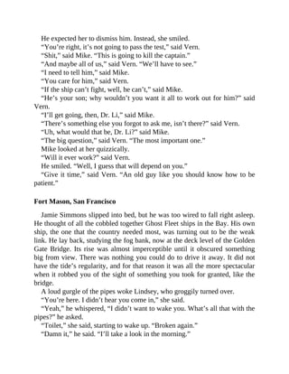 He expected her to dismiss him. Instead, she smiled.
“You’re right, it’s not going to pass the test,” said Vern.
“Shit,” said Mike. “This is going to kill the captain.”
“And maybe all of us,” said Vern. “We’ll have to see.”
“I need to tell him,” said Mike.
“You care for him,” said Vern.
“If the ship can’t fight, well, he can’t,” said Mike.
“He’s your son; why wouldn’t you want it all to work out for him?” said
Vern.
“I’ll get going, then, Dr. Li,” said Mike.
“There’s something else you forgot to ask me, isn’t there?” said Vern.
“Uh, what would that be, Dr. Li?” said Mike.
“The big question,” said Vern. “The most important one.”
Mike looked at her quizzically.
“Will it ever work?” said Vern.
He smiled. “Well, I guess that will depend on you.”
“Give it time,” said Vern. “An old guy like you should know how to be
patient.”
Fort Mason, San Francisco
Jamie Simmons slipped into bed, but he was too wired to fall right asleep.
He thought of all the cobbled together Ghost Fleet ships in the Bay. His own
ship, the one that the country needed most, was turning out to be the weak
link. He lay back, studying the fog bank, now at the deck level of the Golden
Gate Bridge. Its rise was almost imperceptible until it obscured something
big from view. There was nothing you could do to drive it away. It did not
have the tide’s regularity, and for that reason it was all the more spectacular
when it robbed you of the sight of something you took for granted, like the
bridge.
A loud gurgle of the pipes woke Lindsey, who groggily turned over.
“You’re here. I didn’t hear you come in,” she said.
“Yeah,” he whispered, “I didn’t want to wake you. What’s all that with the
pipes?” he asked.
“Toilet,” she said, starting to wake up. “Broken again.”
“Damn it,” he said. “I’ll take a look in the morning.”
 