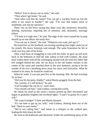 “When? You’re always out so early,” she said.
“Then when I get home,” he said.
“And when will that be, Jamie? You can get a warship fixed up, but the
toilet is too much to handle?” she said. “I’m sure that makes sense to
somebody, just not me anymore.”
There was an old Navy saying that ships were like mistresses: beautiful,
alluring, mysterious, requiring lots of attention, and, ultimately, marriage
killers.
“I’ll look at it right now,” he said. The edge in his voice caused her to prop
herself up on one elbow and study him.
“You can say it, Jamie,” she said. “Whatever you want, just say it.”
He kissed her on the forehead, not trusting anything that might come out of
his mouth. His heavy footsteps said enough. The same frustration he felt at
work was now part of his home.
After a half hour of struggling in vain with the toilet, he gave up and went
back to the bedroom to find the kids asleep in bed with Lindsey. He must
have woken them with all the rummaging around with the tools his father had
left wedged behind the sink. He sat down in the old leather recliner in the
corner of the room and watched them in the near darkness, trying to let the
sounds of the trio’s breathing drain away his stress and frustration. What he
wanted to fix most, he feared he could not.
When he woke, it was just past five in the morning. Shit. He had overslept
by an hour.
“Did you fix the potty, Daddy?” asked Martin groggily from the bed.
“No, sweetie, it’s still broken,” he said.
“Call Grandpa! He can fix it,” said Claire.
“You should call him,” said Lindsey, eyeing him warily.
He shook his head as the room’s sensors picked up their movement and
began to gradually brighten the overhead lights. “I said I’m gonna fix it and I
will.”
“We want Grandpa!” Claire and Martin shouted.
“It’s not time to get up yet, kids,” said Lindsey, shooing them out of the
bed. “Back to your rooms.”
“We’re not calling him,” said Jamie in a whisper as she walked past,
leading the kids down the hall.
He went to the bathroom and showered. Under the unrelenting spray of the
 
