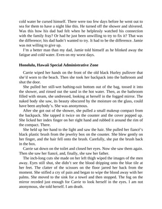 cold water he cursed himself. There were too few days before he went out to
sea for them to have a night like this. He turned off the shower and shivered.
Was this how his dad had felt when he helplessly watched his connection
with the family fray? Or had he just been unwilling to try to fix it? That was
the difference; his dad hadn’t wanted to try. It had to be the difference. Jamie
was not willing to give up.
I’m a better man than my dad, Jamie told himself as he blinked away the
fatigue and cold water. Even on my worst days.
Honolulu, Hawaii Special Administrative Zone
Carrie wiped her hands on the front of the old black Hurley pullover that
she’d worn to the beach. Then she took her backpack into the bathroom and
shut the door.
She pulled her still-wet bathing-suit bottom out of the bag, tossed it into
the shower, and rinsed out the sand in the hot water. Then, as the bathroom
filled with steam, she undressed, looking at herself in the fogged mirror. The
naked body she saw, its beauty obscured by the moisture on the glass, could
have been anybody’s. She was anonymous.
After she got out of the shower, she pulled a small makeup compact from
the backpack. She tapped it twice on the counter and the cover popped up.
She licked her index finger on her right hand and rubbed it around the rim of
the compact. There.
She held up her hand to the light and saw the hair. She pulled her fiancé’s
black plastic brush from the jewelry box on the counter. She blew gently on
her finger, and the hair fell onto the brush. Carefully, she put the brush back
in the box.
Carrie sat down on the toilet and closed her eyes. Now she saw them again.
Then she saw her fiancé, and, finally, she saw her father.
The inch-long cuts she made on her left thigh wiped the images of the men
away. Eyes still shut, she didn’t see the blood dripping onto the blue tile at
her feet. The clatter of the scissors on the floor jarred her back from the
moment. She stifled a cry of pain and began to wipe the blood away with her
palms. She moved to the sink for a towel and then stopped. The fog on the
mirror receded just enough for Carrie to look herself in the eyes. I am not
anonymous, she told herself. I am death.
 
