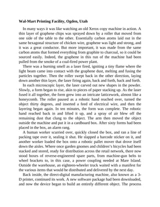 Wal-Mart Printing Facility, Ogden, Utah
In many ways it was like watching an old Xerox copy machine in action. A
thin layer of graphene chips was sprayed down by a roller that moved from
one side of the table to the other. Essentially carbon atoms laid out in the
same hexagonal structure of chicken wire, graphene was light and strong, and
it was a great conductor. But more important, it was made from the same
carbon atoms that formed everything from graphite to charcoal, so it could be
sourced easily. Indeed, the graphene in this run of the machine had been
pulled from the smoke of a coal-fired power plant.
There was a burning smell as a laser fired, igniting a tiny flame where the
light beam came into contact with the graphene dust, melting and fusing the
particles together. Then the roller swept back in the other direction, laying
down another thin layer, the laser firing again, back and forth, back and forth.
In each microscopic layer, the laser carved out new shapes in the powder.
Slowly, a form began to rise, akin to pieces of paper stacking up. As the laser
fused it all together, the form grew into an intricate latticework, almost like a
honeycomb. The roller paused as a robotic hand reached over, turned the
object thirty degrees, and inserted a feed of electrical wire, and then the
layering began again. In ten minutes, the form was complete. The robotic
hand reached back in and lifted it up, and a spray of air blew off the
remaining dust that clung to the object. The arm then moved the object
outside the machine and put it in a cardboard box. After sixty forms had been
placed in the box, an alarm rang.
A human worker scurried over, quickly closed the box, and ran a line of
packing tape over it, sealing it shut. He slapped a barcode sticker on it, and
another worker loaded the box onto a robotic pallet mover that drove itself
down the aisles. Where once garden gnomes and children’s bicycles had been
stacked and stored, ready for distribution across the retail network, there now
stood boxes of reverse-engineered spare parts, from machine-gun belts to
wheel brackets to, in this case, a power coupling needed at Mare Island.
Outside the warehouse, an eighteen-wheeler truck waited with a manifest for
the various items that would be distributed and delivered by the next day.
Back inside, the direct-digital manufacturing machine, also known as a 3-
D printer, continued its work. A new software package had been downloaded,
and now the device began to build an entirely different object. The process
 