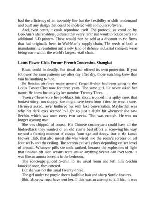 had the efficiency of an assembly line but the flexibility to shift on demand
and build any design that could be modeled with computer software.
And, even better, it could reproduce itself. The protocol, as voted on by
Lee-Ann’s shareholders, dictated that every tenth run would produce parts for
additional 3-D printers. These would then be sold at a discount to the firms
that had originally been in Wal-Mart’s supply chain. The seeds of both a
manufacturing revolution and a new kind of defense industrial complex were
being sown within the world’s largest retail chain.
Lotus Flower Club, Former French Concession, Shanghai
Ritual could be deadly. But ritual also offered its own protection. If you
followed the same patterns day after day after day, those watching knew that
you had nothing to hide.
So Russian air force major general Sergei Sechin had been going to the
Lotus Flower Club now for three years. The same girl. He never asked her
name. He knew her only by her number: Twenty-Three.
Twenty-Three wore her jet-black hair short, cropped in a spiky mess that
looked sultry, not sloppy. She might have been from Tibet; he wasn’t sure.
He never asked, never bothered her with fake conversation. Maybe that was
why her dark eyes seemed to light up just a slight bit whenever she saw
Sechin, which was once every two weeks. That was enough. He was no
longer a young man.
She was chipped, of course. His Chinese counterparts could have all the
biofeedback they wanted of an old man’s best effort at screwing his way
toward a fleeting moment of escape from age and decay. But at the Lotus
Flower Club, that also meant she was wired into the room’s screens on all
four walls and the ceiling. The screens pulsed colors depending on her level
of arousal. Whatever pills she took worked, because the explosions of light
that finished off each session were unlike anything Sechin had ever seen. It
was like an aurora borealis in the bedroom.
The concierge guided Sechin to his usual room and left him. Sechin
knocked once, then entered.
But she was not the usual Twenty-Three.
The girl under the purple sheets had blue hair and sharp Nordic features.
Shit. Moscow must have sent her. If this was an attempt to kill him, it was
 