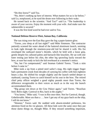 “Do they know?” said Tzu.
“No, there’s nothing up here of interest. What matters for us is far below,”
said Lo, nonplussed, as he eyed the drone now following in their wake.
He turned back to the scientist. “And Tzu?” said Lo. “The leadership is
aware of your success. Enjoy the moment with your wife. And make sure the
submersible is secured.”
It was the first kind word he had ever said to Tzu.
National Defense Reserve Fleet, Suisun Bay, California
The sun rising over the East Bay gave the fog a paper-lantern glow.
“Torres, you sleep at all last night?” said Mike Simmons. The contractor
patiently scanned the water ahead of the battered aluminum launch, seeming
to look right through the nineteen-year-old kid he shared it with. His fist
enveloped the outboard motor’s throttle, which he held with a loose grip,
gentle despite his callused palms and barnacle-like knuckles. He sat with one
knee resting just below his chin, the other leg sprawling lazily toward the
bow, at ease but ready to kick the kid overboard at a moment’s notice.
“No, but I’m compensated,” said Seaman Gabriel Torres. “Took a stim
before I came in.”
Mike took a sip from a pitted steel sailor’s mug. His right trigger finger
had a permanent crook from decades of carrying his coffee with him eighteen
hours a day. He shifted his weight slightly and the launch settled deeper to
starboard, causing Torres to catch himself on his seat in the bow. The retired
chief petty officer weighed a good eighty pounds more than Torres, the
difference recognizable in their voices as much as in the way the launch
accommodated them.
“Big group sim down at the Cow Palace again,” said Torres. “Brazilian
feed. Retro night. Carnival in Rio, back in the aughts.”
“You know,” Mike said, “I was in Rio once then. Not for Carnival, though.
Unbelievable. More ass than a . . . how I got any of my guys back on the ship,
I still do not know.”
“Hmmm,” Torres said. He nodded with absent-minded politeness, his
attention fixed on his viz glasses. All these kids were the same once they put
those damn things on, thought Mike. If they missed something important,
 