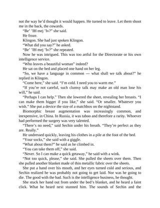 not the way he’d thought it would happen. He turned to leave. Let them shoot
me in the back, the cowards.
“Be’ ’IH mej ’Iv?” she said.
He froze.
Klingon. She had just spoken Klingon.
“What did you say?” he asked.
“Be’ ’IH mej ’Iv?” she repeated.
Now he was intrigued. This was too artful for the Directorate or his own
intelligence service.
“Who leaves a beautiful woman” indeed?
He sat on the bed and placed one hand on her leg.
“So, we have a language in common — what shall we talk about?” he
replied in Klingon.
“Come here,” she said. “I’m cold. I need you to warm me.”
“If you’re not careful, such clumsy talk may make an old man lose his
will,” he said.
“Perhaps I can help.” Then she lowered the sheet, revealing her breasts. “I
can make them bigger if you like,” she said. “Or smaller. Whatever you
wish.” She put a device the size of a matchbox on the nightstand.
Biomorphic breast augmentation was increasingly common, and
inexpensive, in China. In Russia, it was taboo and therefore a rarity. Whoever
had performed the surgery was very talented.
“There’s no need,” said Sechin under his breath. “They’re perfect as they
are. Really.”
He undressed quickly, leaving his clothes in a pile at the foot of the bed.
“Your socks,” she said with a giggle.
“What about them?” he said as he climbed in.
“You can take them off,” she said.
“Never. So I can make a quick getaway,” he said with a wink.
“Not too quick, please,” she said. She pulled the sheets over them. Then
she pulled another blanket made of thin metallic fabric over the sheets.
She put a hand over his mouth, and her eyes turned cold and serious, and
Sechin realized he was probably not going to get laid. Nor was he going to
die. The good with the bad. Such is the intelligence business, he thought.
She stuck her hand out from under the bed’s blanket, and he heard a faint
click. What he heard next stunned him. The sounds of Sechin and the
 