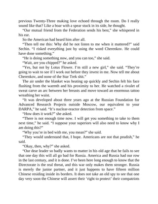 previous Twenty-Three making love echoed through the room. Do I really
sound like that? Like a boar with a spear stuck in its side, he thought.
“Our mutual friend from the Federation sends his best,” she whispered in
his ear.
So the American had heard him after all.
“Then tell me this: Why did he not listen to me when it mattered?” said
Sechin. “I risked everything just by using the word Cherenkov. He could
have done something.”
“He is doing something now, and you can too,” she said.
“Wait, are you chipped?” he asked.
“Yes, but not by Lotus Flower. I’m still a new girl,” she said. “They’re
going to wait to see if I work out before they invest in me. Now tell me about
Cherenkov, and none of the Star Trek shit.”
The air under the blanket was heating up quickly and Sechin felt his face
flushing from the warmth and his proximity to her. He watched a rivulet of
sweat carve an arc between her breasts and move toward an enormous tattoo
wreathing her waist.
“It was developed about three years ago at the Russian Foundation for
Advanced Research Projects outside Moscow, our equivalent to your
DARPA,” he said. “It’s nuclear-reactor detection from space.”
“How does it work?” she asked.
“There is not enough time now. I will get you something to take to them
next time,” he said. “I suppose your superiors will also need to know why I
am doing this?”
“Why you’re in bed with me, you mean?” she said.
“They would understand that, I hope. Americans are not that prudish,” he
said.
“Okay, then, why?” she asked.
“Our dear leader so badly wants to matter in his old age that he fails to see
that one day this will all go bad for Russia. America and Russia had our row
in the last century, and it is done. I’ve been here long enough to know that the
Directorate is the real threat, and this war only makes them stronger. Russia
is merely the junior partner, and it just happens to have fifteen million
Chinese residing inside its borders. It does not take an old spy to see that one
day very soon the Chinese will assert their ‘right to protect’ their compatriots
 