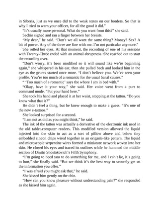 in Siberia, just as we once did to the weak states on our borders. So that is
why I tried to warn your officer, for all the good it did.”
“It’s usually more personal. What do you want from this?” she said.
Sechin sighed and ran a finger between her breasts.
“My dear,” he said. “Don’t we all want the same thing? Money? Sex? A
bit of power. Any of the three are fine with me. I’m not particular anymore.”
She rolled her eyes. At that moment, the recording of one of his sessions
with Twenty-Three ended with an animal abruptness. She reached out to start
the recording over.
“Don’t worry, it’s been modified so it will sound like we’re beginning
again,” she whispered in his ear, then she pulled back and looked him in the
eye as the grunts started once more. “I don’t believe you. We’ve seen your
profile. You’re too much of a romantic for the usual banal causes.”
“ ‘Too much of a romantic’ says the whore I am in bed with.”
“Okay, have it your way,” she said. Her voice went from a purr to
command mode. “Put your hand here.”
She took his hand and placed it at her waist, stopping at the tattoo. “Do you
know what that is?”
He didn’t feel a thing, but he knew enough to make a guess. “It’s one of
the new e-tattoos.”
She looked surprised for a second.
“I am not as old as you might think,” he said.
The ink of the tattoo was actually a derivative of the electronic ink used in
the old tablet-computer readers. This modified version allowed the liquid
injected into the skin to act as a sort of pillow above and below tiny
embedded silicon chips wired together in an origami-like pattern. The liquid
and microscopic serpentine wires formed a miniature network woven into her
skin. He closed his eyes and traced its outlines while he hummed the middle
section of Dmitri Shostakovich’s Fifth Symphony.
“I’m going to need you to do something for me, and I can’t lie, it’s going
to hurt,” she finally said. “But we think it’s the best way to securely get us
the information you offer.”
“I was afraid you might ask that,” he said.
She kissed him gently on the chin.
“How can you know pleasure without understanding pain?” she responded
as she kissed him again.
 
