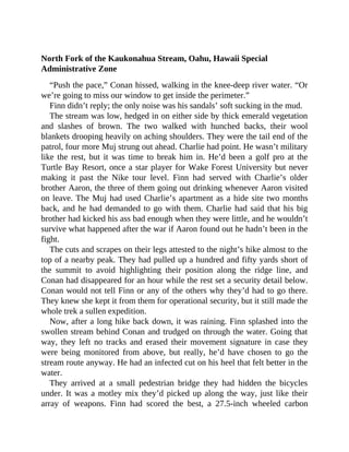 North Fork of the Kaukonahua Stream, Oahu, Hawaii Special
Administrative Zone
“Push the pace,” Conan hissed, walking in the knee-deep river water. “Or
we’re going to miss our window to get inside the perimeter.”
Finn didn’t reply; the only noise was his sandals’ soft sucking in the mud.
The stream was low, hedged in on either side by thick emerald vegetation
and slashes of brown. The two walked with hunched backs, their wool
blankets drooping heavily on aching shoulders. They were the tail end of the
patrol, four more Muj strung out ahead. Charlie had point. He wasn’t military
like the rest, but it was time to break him in. He’d been a golf pro at the
Turtle Bay Resort, once a star player for Wake Forest University but never
making it past the Nike tour level. Finn had served with Charlie’s older
brother Aaron, the three of them going out drinking whenever Aaron visited
on leave. The Muj had used Charlie’s apartment as a hide site two months
back, and he had demanded to go with them. Charlie had said that his big
brother had kicked his ass bad enough when they were little, and he wouldn’t
survive what happened after the war if Aaron found out he hadn’t been in the
fight.
The cuts and scrapes on their legs attested to the night’s hike almost to the
top of a nearby peak. They had pulled up a hundred and fifty yards short of
the summit to avoid highlighting their position along the ridge line, and
Conan had disappeared for an hour while the rest set a security detail below.
Conan would not tell Finn or any of the others why they’d had to go there.
They knew she kept it from them for operational security, but it still made the
whole trek a sullen expedition.
Now, after a long hike back down, it was raining. Finn splashed into the
swollen stream behind Conan and trudged on through the water. Going that
way, they left no tracks and erased their movement signature in case they
were being monitored from above, but really, he’d have chosen to go the
stream route anyway. He had an infected cut on his heel that felt better in the
water.
They arrived at a small pedestrian bridge they had hidden the bicycles
under. It was a motley mix they’d picked up along the way, just like their
array of weapons. Finn had scored the best, a 27.5-inch wheeled carbon
 