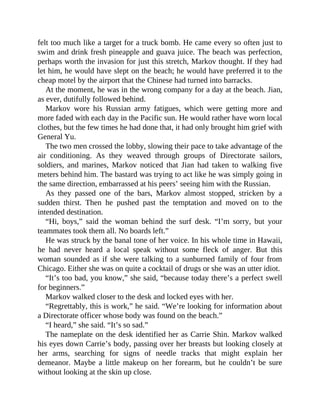 felt too much like a target for a truck bomb. He came every so often just to
swim and drink fresh pineapple and guava juice. The beach was perfection,
perhaps worth the invasion for just this stretch, Markov thought. If they had
let him, he would have slept on the beach; he would have preferred it to the
cheap motel by the airport that the Chinese had turned into barracks.
At the moment, he was in the wrong company for a day at the beach. Jian,
as ever, dutifully followed behind.
Markov wore his Russian army fatigues, which were getting more and
more faded with each day in the Pacific sun. He would rather have worn local
clothes, but the few times he had done that, it had only brought him grief with
General Yu.
The two men crossed the lobby, slowing their pace to take advantage of the
air conditioning. As they weaved through groups of Directorate sailors,
soldiers, and marines, Markov noticed that Jian had taken to walking five
meters behind him. The bastard was trying to act like he was simply going in
the same direction, embarrassed at his peers’ seeing him with the Russian.
As they passed one of the bars, Markov almost stopped, stricken by a
sudden thirst. Then he pushed past the temptation and moved on to the
intended destination.
“Hi, boys,” said the woman behind the surf desk. “I’m sorry, but your
teammates took them all. No boards left.”
He was struck by the banal tone of her voice. In his whole time in Hawaii,
he had never heard a local speak without some fleck of anger. But this
woman sounded as if she were talking to a sunburned family of four from
Chicago. Either she was on quite a cocktail of drugs or she was an utter idiot.
“It’s too bad, you know,” she said, “because today there’s a perfect swell
for beginners.”
Markov walked closer to the desk and locked eyes with her.
“Regrettably, this is work,” he said. “We’re looking for information about
a Directorate officer whose body was found on the beach.”
“I heard,” she said. “It’s so sad.”
The nameplate on the desk identified her as Carrie Shin. Markov walked
his eyes down Carrie’s body, passing over her breasts but looking closely at
her arms, searching for signs of needle tracks that might explain her
demeanor. Maybe a little makeup on her forearm, but he couldn’t be sure
without looking at the skin up close.
 