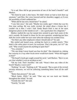 “It is sad. How did he get possession of one of the hotel’s boards?” said
Markov.
“We think he took it after hours. We didn’t think we had to lock them up
anymore,” said Shin. Her voice lowered and her shoulders sagged, as if even
the possibility of theft saddened her.
“When did he last rent a board here?” he asked.
“I saw him once,” she said. “Maybe two weeks ago? I think that was his
first time surfing. He was really excited. He asked about a lesson but I
couldn’t do it then. I wish I had. Sandy Beach Park is one of the most
dangerous places on the islands to surf — not a good place for a beginner.”
Markov studied the way her tanned skin seemed to give back some of the
sun’s warmth. He leaned in closer for his next question, wondering just how
dark the circles under her eyes were when the makeup was washed away.
“Are there any other employees whom I should talk to?” he said.
She smiled and leaned away, arching her back in a subtle stretch. “This
hotel is the safest place in town, for everyone. That’s the point, isn’t it?” she
said. “Why would anyone do anything to upset that?”
“Yes, certainly.”
“The one thing I never heard was how he died.” She chattered on, slaking
her curiosity in a way other locals never would have dared. “What did happen
to him?”
“The board’s leash got caught around his neck,” said Markov. “But it is not
yet clear whether it was an accident or not.”
“Oh my God. That’s horrible,” she said. “Wasn’t there any video of the
beach? Maybe a wave-cam?”
“Nothing,” he said. “Nothing at all.” He paused. “But as part of the revised
security measures, we will be collecting something better from all the staff
here.”
“Better than pictures?” she said.
“Much better. DNA,” he said. “That way we can track our friends
throughout the island,” he said.
“Friends like me?” she said.
“Exactly,” he said.
 