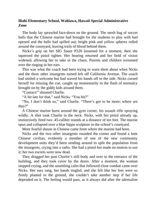 Iliahi Elementary School, Wahiawa, Hawaii Special Administrative
Zone
The body lay sprawled face-down on the ground. The mesh bag of soccer
balls that the Chinese marine had brought for the students to play with had
opened and the balls had spilled out; bright pink and yellow spheres rolled
around the courtyard, leaving trails of blood behind them.
Nicks’s grip on her SIG Sauer P220 loosened for a moment, then she
squeezed the pistol tighter. Her hearing returned and her field of vision
widened, allowing her to take in the chaos. Parents and children screamed
over the ringing in her ears.
This was what the coach had been trying to warn them about when Nicks
and the three other insurgents turned left off California Avenue. The coach
had smiled a welcome but had waved his hands off to the side. Nicks cursed
herself for missing the cue, caught up momentarily in the flash of normalcy
brought on by the giddy kids around them.
“Contact!” shouted Charlie.
“A bit late for that,” said Nicks. “You hit?”
“No, I don’t think so,” said Charlie. “There’s got to be more; where are
they?”
A Chinese marine burst around the gym corner, his assault rifle spraying
wildly. A shot took Charlie in the neck. Nicks, with her pistol already up,
instinctively fired two .45-caliber rounds at a distance of ten feet. The marine
spun and collapsed over a blue hippo sculpture in the school’s courtyard.
More fearful shouts in Chinese came from where the marine had been.
Nicks and the two other insurgents rounded the corner and found a lone
Chinese civilian, evidently a member of one of the new community
development units they’d been sending around to split the population from
the insurgents, crying into a radio. She had a pistol but made no motion to use
it; her two escorts were now dead.
They dragged her past Charlie’s still body and over to the entrance of the
building, and they took cover by the doors. After a moment, the woman
stopped crying, and the unsettling calm that followed close combat came over
Nicks. Her ears rang, her hands tingled, and she felt like her feet were so
firmly planted in the ground, she couldn’t take another step if her life
depended on it. The feeling would pass, as it always did after the adrenaline
 