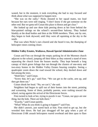 waned, but in the moment, it took everything she had to stay focused and
think about what was supposed to happen next.
“She was on the radio,” Nicks shouted to her squad mates, too loud
because her ears were still ringing. “I don’t know if she got someone on the
other end. But we gotta tell Conan this place is blown and get clear.”
She looked up and saw three kids peering down at her from behind the
blue-painted railings on the school’s second-floor balcony. They looked
blankly at the dead bodies and then at the NSM members. Then, one by one,
they began to look skyward, until they were all squinting at the sky to the
south.
That was when Nicks’s ears cleared and she heard it too, the thumping of
helicopter rotors coming closer.
Hidden Valley Estates, Wahiawa, Hawaii Special Administrative Zone
Conan and Finn cut through the empty parking lot of the Mormon church
adjacent to the school, jumping off their bikes as they entered a stand of trees
separating the church from the houses nearby. They kept beneath a long
canopy of thick green foliage that ran through the clusters of one-story and
two-story homes in the Hidden Valley Estates housing complex. Seeing a
quadcopter zoom down the road toward the school, they ducked down and
hid among the trees.
“Hold here,” said Conan.
“Screw that, let’s go,” said Finn. “We can get to the cache, arm up, and
then get them out.”
Conan shook her head. “No, we can’t,” she said.
Neighbors had begun to spill out of their homes into the street, pointing
and screaming. Some of them, probably parents, were rushing toward the
school, racing against the arrival of the Directorate forces.
Finn turned to look at her, trying to puzzle it out. “Conan, our guys are one
thing, but the kids. There are kids there.”
“Exactly,” said Conan quietly.
“What? What do you think is going to happen?” said Finn.
She didn’t answer, just stared back at him. Finn tried to get up, but she
wrestled him down. He had just shrugged off her grip when a pair of
Directorate Z-8K assault helicopters roared overhead and then spun to flare
 
