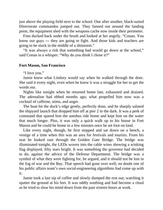 just above the playing field next to the school. One after another, black-suited
Directorate commandos jumped out. They fanned out around the landing
point, the equipment shed with the weapons cache now inside their perimeter.
Finn ducked back under the brush and looked at her angrily. “Conan. You
know our guys — they are going to fight. And those kids and teachers are
going to be stuck in the middle of a shitstorm.”
“It was always a risk that something bad would go down at the school,”
said Conan in a whisper. “Why do you think I chose it?”
Fort Mason, San Francisco
“I love you.”
Jamie knew what Lindsey would say when he walked through the door.
She said it every night, even when he knew it was a struggle for her to get the
words out.
Nights like tonight when he returned home late, exhausted and drained.
The adrenaline had ebbed months ago; what propelled him now was a
cocktail of caffeine, stims, and anger.
The boat hit the dock’s edge gently, perfectly done, and he sharply saluted
the shipyard launch that dropped him off at pier 2 in the dark. It was a perk of
command that spared him the autobus ride home and kept him on the water
that much longer. Plus, it was only a quick walk up to his house in Fort
Mason and he could be home in a few minutes once he set foot on land.
Like every night, though, he first stopped and sat down on a bench, a
vestige of a time when this was an area for festivals and tourists. From his
seat he looked east through the Golden Gate Bridge. The bridge was
illuminated tonight, the LEDs woven into the cable wires showing a winking
flag displayed, fifty stars bright. It was something the governor had decided
to do, against the advice of the Defense Department. The bridge was a
symbol of what they were fighting for, he argued, and it should not be lost in
the fog of war and the Bay. That speech had gone over well; no doubt one of
his public affairs team’s own social-engineering algorithms had come up with
it.
Jamie took a last sip of coffee and slowly dumped the rest out, watching it
spatter the ground at his feet. It was oddly soothing and had become a ritual
as he tried to slow his mind down from the past sixteen hours at work.
 