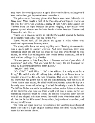 they knew they could just watch it again. They could call up anything you’d
ever said to them, yet they could never remember it.
The gold-rimmed Samsung glasses that Torres wore were definitely not
Navy issue. Mike caught a flash of the Palo Alto A’s @ logo in reverse on
the lens. So Torres was watching a replay of Palo Alto’s game against the
Yankees from last night. Beneath the game’s display, a news-ticker video
pop-up updated viewers on the latest border clashes between Chinese and
Russian forces in Siberia.
“Game was a blowout, but the no-hitter by Parsons fell apart at the bottom
of the eighth,” said Mike. “Too bad for the A’s.”
Torres, busted, took off the glasses and glared at Mike, whose eyes
continued to pan across the steely water.
The young sailor knew not to say anything more. Shouting at a contractor
was a quick path to another write-up. And more important, there was
something about the old man that made it clear that, even though he was
retired, he would like nothing more than to toss Torres overboard, and he’d
do it without spilling a drop of coffee.
“Seaman, you’re on duty. I may be a civilian now and out of your chain of
command,” said Mike, “but you work for the Navy. Do not disrespect the
Navy by disappearing into those damn glasses.”
“Yes, sir,” said Torres.
“It’s ‘Chief,’ ” said Mike. “ ‘Sir’ is for officers. I actually work for a
living.” He smiled at the old military joke, winking to let Torres know the
situation was over as far as he was concerned. That was it, right there. The
sly charm that had gotten him so far and simultaneously held him back. If
Torres hadn’t been aboard, the chief could have puttered across the bay at a
leisurely seven knots and pulled up, if he had the tide right, at the St. Francis
Yacht Club. Grab a seat at the bar and swap old sea stories. After a while, one
of the divorcées who hung out there would send over a drink, maybe say
something about how much he looked like that old Hollywood actor, the one
with all the adopted kids from around the world. Mike would then crack the
old line that he had kids around the world too, he just didn’t know them, and
the play would be on.
The rising sun began to reveal the outlines of the warships moored around
them. The calls of a flight of gulls overhead made the silent, rusting vessels
seem that much more lifeless.
 