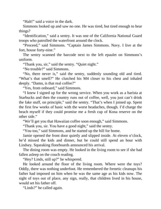 “Halt!” said a voice in the dark.
Simmons looked up and saw no one. He was tired, but tired enough to hear
things?
“Identification,” said a sentry. It was one of the California National Guard
troops who patrolled the waterfront around the clock.
“Proceed,” said Simmons. “Captain James Simmons. Navy. I live at the
fort, house forty-nine.”
The sentry scanned the barcode next to the left epaulet on Simmons’s
uniform.
“Thank you, sir,” said the sentry. “Quiet night.”
“No trouble?” said Simmons.
“No, there never is,” said the sentry, suddenly sounding old and tired.
“What’s that smell?” He clutched his M4 closer to his chest and inhaled
deeply. “Damn, is that real coffee?”
“Yes, from onboard,” said Simmons.
“I knew I signed up for the wrong service. When you work as a barista at
Starbucks and then the country runs out of coffee, well, you just can’t drink
the fake stuff, on principle,” said the sentry. “That’s when I joined up. Spent
the first few weeks of basic with the worst headaches, though. I’d charge the
beach myself if they could promise me a fresh cup of Kona reserve on the
other side.”
“We’ll get you that Hawaiian coffee soon enough,” said Simmons.
“Thank you, sir. You have a good night,” said the sentry.
“You too,” said Simmons, and he started up the hill for home.
Jamie opened the front door quietly and slipped inside. At eleven o’clock,
he’d missed the kids and dinner, but he could still spend an hour with
Lindsey. Squeaking floorboards announced his arrival.
The dining room was empty. He looked in the living room to see if she had
fallen asleep on the couch reading.
“Hey? Linds, still up?” he whispered.
He looked around the floor of the living room. Where were the toys?
Oddly, there was nothing underfoot. He remembered the frenetic cleanups his
father had imposed on him when he was the same age as his kids now. The
sight of toys out of place, any sign, really, that children lived in his house,
would set his father off.
“Linds?” he called again.
 