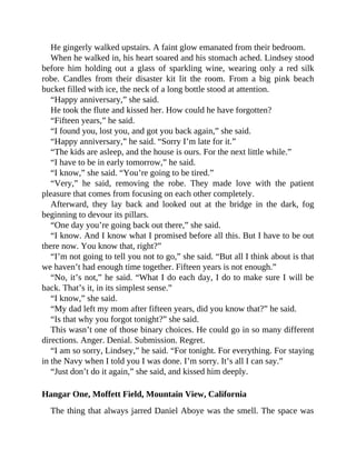 He gingerly walked upstairs. A faint glow emanated from their bedroom.
When he walked in, his heart soared and his stomach ached. Lindsey stood
before him holding out a glass of sparkling wine, wearing only a red silk
robe. Candles from their disaster kit lit the room. From a big pink beach
bucket filled with ice, the neck of a long bottle stood at attention.
“Happy anniversary,” she said.
He took the flute and kissed her. How could he have forgotten?
“Fifteen years,” he said.
“I found you, lost you, and got you back again,” she said.
“Happy anniversary,” he said. “Sorry I’m late for it.”
“The kids are asleep, and the house is ours. For the next little while.”
“I have to be in early tomorrow,” he said.
“I know,” she said. “You’re going to be tired.”
“Very,” he said, removing the robe. They made love with the patient
pleasure that comes from focusing on each other completely.
Afterward, they lay back and looked out at the bridge in the dark, fog
beginning to devour its pillars.
“One day you’re going back out there,” she said.
“I know. And I know what I promised before all this. But I have to be out
there now. You know that, right?”
“I’m not going to tell you not to go,” she said. “But all I think about is that
we haven’t had enough time together. Fifteen years is not enough.”
“No, it’s not,” he said. “What I do each day, I do to make sure I will be
back. That’s it, in its simplest sense.”
“I know,” she said.
“My dad left my mom after fifteen years, did you know that?” he said.
“Is that why you forgot tonight?” she said.
This wasn’t one of those binary choices. He could go in so many different
directions. Anger. Denial. Submission. Regret.
“I am so sorry, Lindsey,” he said. “For tonight. For everything. For staying
in the Navy when I told you I was done. I’m sorry. It’s all I can say.”
“Just don’t do it again,” she said, and kissed him deeply.
Hangar One, Moffett Field, Mountain View, California
The thing that always jarred Daniel Aboye was the smell. The space was
 
