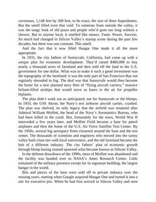 cavernous, 1,140 feet by 308 feet, to be exact, the size of three Superdomes.
But the smell filled even that void. To someone from outside the valley, it
was the tangy funk of old pizza and people who’d gone too long without a
shower. But to anyone local, it smelled like money. Fame. Power. Success.
So much had changed in Silicon Valley’s startup scene during the past few
decades, but there was one constant. This smell.
And the fact that it now filled Hangar One made it all the more
appropriate.
In 1931, the city fathers of Sunnyvale, California, had come up with a
unique plan for economic development. They’d raised $480,000 to buy
nearly a thousand acres of farmland and then sold off the land to the U.S.
government for one dollar. What was to make it such a good investment was
the topography of the farmland: it was the only part of San Francisco Bay not
regularly shrouded in fog. The deal was that Sunnyvale would then become
the home for a new planned navy fleet of “flying aircraft carriers,” massive
helium-filled airships that would serve as bases in the air for propeller
biplanes.
The plan didn’t work out as anticipated, not for Sunnyvale or the blimps.
In 1933, the USS Akron, the Navy’s test airborne aircraft carrier, crashed.
The plan was shelved, its only legacy that the airfield was renamed after
Admiral William Moffett, the head of the Navy’s Aeronautics Bureau, who
had been killed in the crash. But, fortunately for the town, World War II
interceded a few years later, and Moffett Field became a base for patrol
airplanes and then the home of the U.S. Air Force Satellite Test Center. By
the 1950s, several big aerospace firms clustered around the base and the test
center. The thousands of scientists and engineers who moved into the sunny
valley built close ties with local universities, and the old farmland became the
hub of a different industry. The city fathers’ plan of economic growth
through blimp basing instead spawned what became known as Silicon Valley.
In the defense drawdown of the 1990s, most of Moffett was abandoned and
the facility was handed over to NASA’s Ames Research Center. Little
remained of the military presence except for its signature building, the largest
hangar in the world.
Bits and pieces of the base were sold off to private industry over the
ensuing years, starting when Google acquired Hangar One and turned it into a
site for executive jets. When he had first arrived in Silicon Valley and seen
 