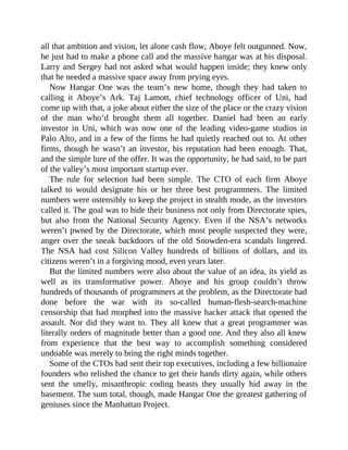 all that ambition and vision, let alone cash flow, Aboye felt outgunned. Now,
he just had to make a phone call and the massive hangar was at his disposal.
Larry and Sergey had not asked what would happen inside; they knew only
that he needed a massive space away from prying eyes.
Now Hangar One was the team’s new home, though they had taken to
calling it Aboye’s Ark. Taj Lamott, chief technology officer of Uni, had
come up with that, a joke about either the size of the place or the crazy vision
of the man who’d brought them all together. Daniel had been an early
investor in Uni, which was now one of the leading video-game studios in
Palo Alto, and in a few of the firms he had quietly reached out to. At other
firms, though he wasn’t an investor, his reputation had been enough. That,
and the simple lure of the offer. It was the opportunity, he had said, to be part
of the valley’s most important startup ever.
The rule for selection had been simple. The CTO of each firm Aboye
talked to would designate his or her three best programmers. The limited
numbers were ostensibly to keep the project in stealth mode, as the investors
called it. The goal was to hide their business not only from Directorate spies,
but also from the National Security Agency. Even if the NSA’s networks
weren’t pwned by the Directorate, which most people suspected they were,
anger over the sneak backdoors of the old Snowden-era scandals lingered.
The NSA had cost Silicon Valley hundreds of billions of dollars, and its
citizens weren’t in a forgiving mood, even years later.
But the limited numbers were also about the value of an idea, its yield as
well as its transformative power. Aboye and his group couldn’t throw
hundreds of thousands of programmers at the problem, as the Directorate had
done before the war with its so-called human-flesh-search-machine
censorship that had morphed into the massive hacker attack that opened the
assault. Nor did they want to. They all knew that a great programmer was
literally orders of magnitude better than a good one. And they also all knew
from experience that the best way to accomplish something considered
undoable was merely to bring the right minds together.
Some of the CTOs had sent their top executives, including a few billionaire
founders who relished the chance to get their hands dirty again, while others
sent the smelly, misanthropic coding beasts they usually hid away in the
basement. The sum total, though, made Hangar One the greatest gathering of
geniuses since the Manhattan Project.
 