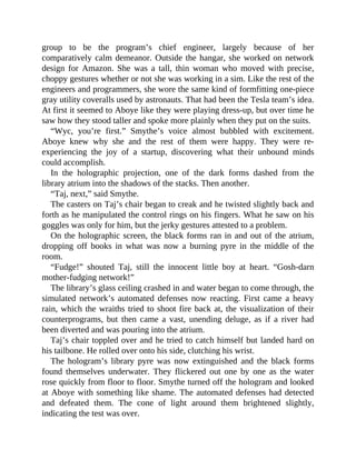 group to be the program’s chief engineer, largely because of her
comparatively calm demeanor. Outside the hangar, she worked on network
design for Amazon. She was a tall, thin woman who moved with precise,
choppy gestures whether or not she was working in a sim. Like the rest of the
engineers and programmers, she wore the same kind of formfitting one-piece
gray utility coveralls used by astronauts. That had been the Tesla team’s idea.
At first it seemed to Aboye like they were playing dress-up, but over time he
saw how they stood taller and spoke more plainly when they put on the suits.
“Wyc, you’re first.” Smythe’s voice almost bubbled with excitement.
Aboye knew why she and the rest of them were happy. They were re-
experiencing the joy of a startup, discovering what their unbound minds
could accomplish.
In the holographic projection, one of the dark forms dashed from the
library atrium into the shadows of the stacks. Then another.
“Taj, next,” said Smythe.
The casters on Taj’s chair began to creak and he twisted slightly back and
forth as he manipulated the control rings on his fingers. What he saw on his
goggles was only for him, but the jerky gestures attested to a problem.
On the holographic screen, the black forms ran in and out of the atrium,
dropping off books in what was now a burning pyre in the middle of the
room.
“Fudge!” shouted Taj, still the innocent little boy at heart. “Gosh-darn
mother-fudging network!”
The library’s glass ceiling crashed in and water began to come through, the
simulated network’s automated defenses now reacting. First came a heavy
rain, which the wraiths tried to shoot fire back at, the visualization of their
counterprograms, but then came a vast, unending deluge, as if a river had
been diverted and was pouring into the atrium.
Taj’s chair toppled over and he tried to catch himself but landed hard on
his tailbone. He rolled over onto his side, clutching his wrist.
The hologram’s library pyre was now extinguished and the black forms
found themselves underwater. They flickered out one by one as the water
rose quickly from floor to floor. Smythe turned off the hologram and looked
at Aboye with something like shame. The automated defenses had detected
and defeated them. The cone of light around them brightened slightly,
indicating the test was over.
 