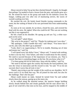 Aboye moved to help Taj up but then checked himself. Angrily, he thought
that perhaps Taj needed to learn a lesson from the pain, and maybe grow up a
bit. He turned his back on the group and made for the darkness across the
hangar, walking past row after row of murmuring servers, the waves of
warmth washing over him.
He reached the exit. He faintly heard Smythe issuing commands to the
room, but the rushing of blood in his ears prevented him from understanding
them.
As soon as he was outside, he sat down, closed his eyes, and covered his
head with his arms. He sighed. What else could he do? This was not working
out like it was supposed to.
He felt a hand on his shoulder. He sprang up and saw Taj, a white cryo-
pack on his wrist.
“Is it all right?” asked Aboye.
“My wrist or the project?” said Taj. “Thanks for making sure I was okay.”
“My apologies. I didn’t handle that well,” said Aboye. “You know how I
can be, and, well, this didn’t go as planned.”
“Look, there’s no sugarcoating it. We’re in trouble. Running out of time
and money too,” said Taj.
“I will spend every last dollar I have,” Aboye said. “I started with nothing,
so that is not my fear. I fear failure, and what it would mean for this country.
We need to succeed because of the importance of our mission, yes. That is
crucial. But there is something bigger on the line. Do you know what it is?”
“I’ve been going full tilt for three days. Stop with the riddles,” said Taj.
“We need to become again the country that breaks the hard problems, that
sees the virtue in innovation and the reward in risk,” he said. “If we do not
succeed, then I worry that all truly is lost.”
“Daniel, stop trying to put the weight of the world on our shoulders. We’ll
never crack it if we think that way. We all joined for that stuff, but also for
the challenge. That’s the fun part.”
Aboye could muster no reply. Instead he turned from Tai and walked
slowly down the runway, gazing up at the starry sky.
As he walked along the deserted tarmac, the massive hangar building
slowly shrank behind him and clouds gradually hid the stars above him. A
gust of wet wind left a fine mist on his face, and he stopped in the middle of
 