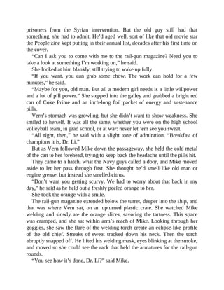 prisoners from the Syrian intervention. But the old guy still had that
something, she had to admit. He’d aged well, sort of like that old movie star
the People zine kept putting in their annual list, decades after his first time on
the cover.
“Can I ask you to come with me to the rail-gun magazine? Need you to
take a look at something I’m working on,” he said.
She looked at him blankly, still trying to wake up fully.
“If you want, you can grab some chow. The work can hold for a few
minutes,” he said.
“Maybe for you, old man. But all a modern girl needs is a little willpower
and a lot of pill power.” She stepped into the galley and grabbed a bright red
can of Coke Prime and an inch-long foil packet of energy and sustenance
pills.
Vern’s stomach was growling, but she didn’t want to show weakness. She
smiled to herself. It was all the same, whether you were on the high school
volleyball team, in grad school, or at war: never let ’em see you sweat.
“All right, then,” he said with a slight tone of admiration. “Breakfast of
champions it is, Dr. Li.”
But as Vern followed Mike down the passageway, she held the cold metal
of the can to her forehead, trying to keep back the headache until the pills hit.
They came to a hatch, what the Navy guys called a door, and Mike moved
aside to let her pass through first. She thought he’d smell like old man or
engine grease, but instead she smelled citrus.
“Don’t want you getting scurvy. We had to worry about that back in my
day,” he said as he held out a freshly peeled orange to her.
She took the orange with a smile.
The rail-gun magazine extended below the turret, deeper into the ship, and
that was where Vern sat, on an upturned plastic crate. She watched Mike
welding and slowly ate the orange slices, savoring the tartness. This space
was cramped, and she sat within arm’s reach of Mike. Looking through her
goggles, she saw the flare of the welding torch create an eclipse-like profile
of the old chief. Streaks of sweat tracked down his neck. Then the torch
abruptly snapped off. He lifted his welding mask, eyes blinking at the smoke,
and moved so she could see the rack that held the armatures for the rail-gun
rounds.
“You see how it’s done, Dr. Li?” said Mike.
 