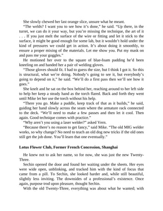 She slowly chewed her last orange slice, unsure what he meant.
“The welds? I want you to see how it’s done,” he said. “Up there, in the
turret, we can do it your way, but you’re missing the technique, the art of it
. . . If you just melt the surface of the wire or fitting and let it stick to the
surface, it might be good enough for some lab, but it wouldn’t hold under the
kind of pressures we could get in action. It’s about doing it smoothly, to
ensure a proper mixing of the materials. Let me show you. Put my mask on
and pass me your goggles.”
He motioned her over to the square of blue-foam padding he’d been
kneeling on and handed her a pair of welding gloves.
“Those gloves should fit. I had to guess the size, but I think I got it. So this
is structural, what we’re doing. Nobody’s going to see it, but everybody’s
going to depend on it,” he said. “We’ll do a first pass then we’ll see how it
goes.”
She knelt and he sat on the box behind her, reaching around to her left side
to help her keep a steady hand as the torch flared. Back and forth they went
until Mike let her use the torch without his help.
“There you go. Make a puddle, keep track of that as it builds,” he said,
guiding her hand slowly across the seam where the armature rack connected
to the deck. “We’ll need to make a few passes and then let it cool. Then
again. Good technique comes with practice.”
“Why aren’t you using a laser welder?” asked Vern.
“Because there’s no reason to get fancy,” said Mike. “The old MIG welder
works, so why change? No need to teach an old dog new tricks if the old ones
still get the job done. You’ll learn that one eventually.”
Lotus Flower Club, Former French Concession, Shanghai
He knew not to ask her name, so for now, she was just the new Twenty-
Three.
Sechin opened the door and found her waiting under the sheets. Her eyes
were wide open, unblinking, and tracked him with the kind of focus that
came from a pill. To Sechin, she looked harder and, while still beautiful,
slightly less inviting. The downsides of a professional’s existence. Once
again, purpose trod upon pleasure, thought Sechin.
With the old Twenty-Three, everything was about what he wanted; with
 
