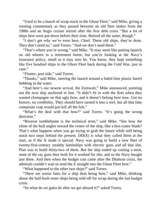 “Used to be a bunch of scrap stuck in the Ghost Fleet,” said Mike, giving a
running commentary as they passed between an old fleet tanker from the
1980s and an Aegis cruiser retired after the first debt crisis. “But a lot of
ships here were put down before their time. Retired all the same, though.”
“I don’t get why we’re even here, Chief. These old ships, they’re done.
They don’t need us,” said Torres. “And we don’t need them.”
“That’s where you’re wrong,” said Mike. “It may seem like putting lipstick
on old whores in a retirement home, but you’re looking at the Navy’s
insurance policy, small as it may now be. You know, they kept something
like five hundred ships in the Ghost Fleet back during the Cold War, just in
case.”
“Floater, port side,” said Torres.
“Thanks,” said Mike, steering the launch around a faded blue plastic barrel
bobbing in the water.
“And here’s our newest arrival, the Zumwalt,” Mike announced, pointing
out the next ship anchored in line. “It didn’t fit in with the fleet when they
wasted champagne on that ugly bow, and it doesn’t belong here now. Got no
history, no credibility. They should have turned it into a reef, but all that fake
composite crap would just kill all the fish.”
“What’s the deal with that bow?” said Torres. “It’s going the wrong
direction.”
“Reverse tumblehome is the technical term,” said Mike. “See how the
chine of the hull angles toward the center of the ship, like a box-cutter blade?
That’s what happens when you go trying to grab the future while still being
stuck two steps behind the present. DD(X) is what they called them at the
start, as if the X made it special. Navy was going to build a new fleet of
twenty-first-century stealthy battleships with electric guns and all that shit.
Plan was to build thirty-two of them. But the ship ended up costing a mint,
none of the ray guns they built for it worked for shit, and so the Navy bought
just three. And then when the budget cuts came after the Dhahran crisis, the
admirals couldn’t wait to send the Z straight into the Ghost Fleet here.”
“What happened to the other two ships?” said Torres.
“There are worse fates for a ship than being here,” said Mike, thinking
about the half-built sister ships being sold off for scrap during the last budget
crisis.
“So what do we gotta do after we get aboard it?” asked Torres.
 