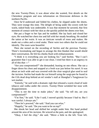 the new Twenty-Three, it was about what she wanted, first details on the
Cherenkov program and now information on Directorate defenses in the
northern Pacific.
Once he’d undressed and folded his clothes, he slipped under the sheets.
They were orange this time. The delight of being under the covers with her
warm, naked body was undeniable. It was that moment he savored, that first
moment of contact with her skin as she quickly pulled the sheets over him.
She put a finger to her lips and he nodded. She lay back and closed her
eyes. He watched her chest rise and fall with her steady breathing. He studied
the tattoo at her waist. It was an intricate wreath of roses and snakes. He
made out a cobra and a coral snake. There were two others that he could not
identify. The roses were beautiful.
Then she turned on the recording of Sechin and the previous Twenty-
Three’s lovemaking and began to arrange the thin blanket that would shield
their conversation. He felt his cheeks flush with embarrassment.
“I think it is everything you are looking for,” said Sechin. “But I can’t
guarantee that I was able to get it out clean. I tried but there is an urgency to
all of this that —”
“Are you compromised?” she demanded, leaning on one elbow. She ran a
finger down his chest and stopped at a fresh scar just below his navel. It was
about an inch wide and was covered with the clear surgical glue used to seal
the incision. Sechin had made the cut himself using the surgi-pen he found in
the CIA dead drop behind an eel vendor’s stall at Shanghai’s Tangjiawan Lu
wet market.
“Entirely,” he said with a dramatic sigh that released a warm cloud of stale
tobacco and vodka under the covers. Twenty-Three wrinkled her nose with
disappointment.
“This is not the time to make jokes,” she said. “So tell me, are you
compromised?”
“I’m fine,” he said. “Like I said, I moved quickly because I had to. But I
was careful. I always am.”
“Then let’s proceed,” she said. “And you can relax.”
“Happily,” he said. “Do you want to be on top?”
She shook her head and shifted her weight under him. Her hand probed
around the area of his incision. He winced at the pain, and she apologized.
“Okay, I feel the chip,” she said. “Move a little to the left. Your left.
 