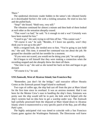 There.”
The epidermal electronic reader hidden in the tattoo’s ink vibrated faintly
as it downloaded Sechin’s file with a tickling sensation. He tried to kiss her
and she pulled back.
“Stop!” she hissed. “Hold very, very still.”
The vibration continued for almost a minute and then both of them looked
at each other as the sensation abruptly ceased.
“That wasn’t so bad,” he said. “Is it enough to end a war? Certainly wars
have been started for less.”
“I need to go,” she said, trying to roll him off her. “This cannot wait.”
“Of course it can,” he said. “Besides, if I leave too quickly, won’t they
think you’re not up to the job?”
With a resigned look, she nestled next to him. “You’re going to just hold
me,” she said. This time, it seemed her command was not about the job. He
grasped her shoulder and felt her tremble for a moment.
“If you were not scared, you would not be doing your job,” he said gently.
He’d begun to tell himself that they were making a connection when the
recording stopped and she abruptly threw the sheet off them.
“Our time is up,” she said as she turned her back on him and began to get
dressed.
“Of course it is,” he said.
USS Zumwalt, West of Alcatraz Island, San Francisco Bay
“Remember, just don’t hit the bridge,” said executive officer Horatio
Cortez as the Zumwalt passed Angel Island to starboard.
Two cups of coffee ago, the ship had cast off from the pier at Mare Island
for the first time since its overhaul. It was an anxious moment. Had it not
been for the Mentor Crew’s ease in handling the ship’s lines, Simmons was
pretty sure the ship would still be in port; the kids who’d helped refit the
ship’s systems had no idea how to get a warship under way. The Zumwalt
had carefully processed from the shipyard at Mare Island down to Alcatraz
Island, where it maneuvered to a very specific patch of the Bay, just off eBay
Park’s pier.
The highly anticipated visit was timed to coincide with a San Francisco
Giants game against the Washington Nationals. The Directorate well knew
 