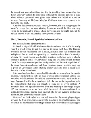 the Americans were refurbishing the ship by watching from above; they just
didn’t know any details. So the public rollout at the baseball game on a night
when military personnel were given free tickets was billed as a morale
booster. Secretary of Defense Marylyn Claiburne was even coming in to
throw the first pitch.
After her debut on the pitcher’s mound, however, she was not going to the
owner’s private box, as most visiting dignitaries would do. Her next stop
would be the Zumwalt’s bridge, where they could use the night game at the
park as a cover to test out the ship’s new power systems.
Pier 1, Honolulu, Hawaii Special Administrative Zone
She actually had to fight for this one.
At Local, a nightclub off Ala Moana Boulevard near pier 1, Carrie nearly
caused a brawl trying to get this marine to dance with her. The Russian
prostitute he was with looked like a junkie, and all it took was a discreet and
well-placed foot to send her sprawling on the dance floor. Local’s security,
off-duty Directorate forces, whisked the prostitute out before she even had a
chance to get back to her feet. It was her pimp that was the problem. He took
Carrie for competition and grabbed her by the back of the neck to pull her off
the dance floor. A roundhouse kick from her dance partner sent the pimp into
a group of Directorate sailors stuffing money and pills into a naked table
dancer’s scuffed white boots.
After another close dance, she asked him to take her somewhere they could
be alone. That turned out to be an eight-wheeled armored assault vehicle that
looked exactly like one of the vehicles she used to see around her fiancé’s air
base. Cocooned inside the welded steel hull, the two sat facing each other in
the compartment that was big enough to carry up to seven soldiers. A
monitor’s faint red light shone down from the opening to the wedge-shaped
105 mm cannon turret above them. With the stench of sweat and stale food
inside, the Directorate marine must have felt like he was trying to get laid in a
dumpster, but apparently he didn’t care.
He turned his back to her and reached forward to the music player rigged
between the front seats. She could see the muscles in his shoulders ripple and
looked at the four rainbow-hued tiger tattoos that covered his back and upper
 