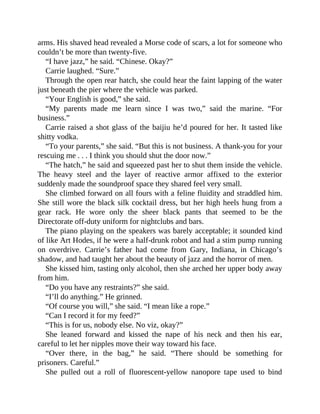 arms. His shaved head revealed a Morse code of scars, a lot for someone who
couldn’t be more than twenty-five.
“I have jazz,” he said. “Chinese. Okay?”
Carrie laughed. “Sure.”
Through the open rear hatch, she could hear the faint lapping of the water
just beneath the pier where the vehicle was parked.
“Your English is good,” she said.
“My parents made me learn since I was two,” said the marine. “For
business.”
Carrie raised a shot glass of the baijiu he’d poured for her. It tasted like
shitty vodka.
“To your parents,” she said. “But this is not business. A thank-you for your
rescuing me . . . I think you should shut the door now.”
“The hatch,” he said and squeezed past her to shut them inside the vehicle.
The heavy steel and the layer of reactive armor affixed to the exterior
suddenly made the soundproof space they shared feel very small.
She climbed forward on all fours with a feline fluidity and straddled him.
She still wore the black silk cocktail dress, but her high heels hung from a
gear rack. He wore only the sheer black pants that seemed to be the
Directorate off-duty uniform for nightclubs and bars.
The piano playing on the speakers was barely acceptable; it sounded kind
of like Art Hodes, if he were a half-drunk robot and had a stim pump running
on overdrive. Carrie’s father had come from Gary, Indiana, in Chicago’s
shadow, and had taught her about the beauty of jazz and the horror of men.
She kissed him, tasting only alcohol, then she arched her upper body away
from him.
“Do you have any restraints?” she said.
“I’ll do anything.” He grinned.
“Of course you will,” she said. “I mean like a rope.”
“Can I record it for my feed?”
“This is for us, nobody else. No viz, okay?”
She leaned forward and kissed the nape of his neck and then his ear,
careful to let her nipples move their way toward his face.
“Over there, in the bag,” he said. “There should be something for
prisoners. Careful.”
She pulled out a roll of fluorescent-yellow nanopore tape used to bind
 