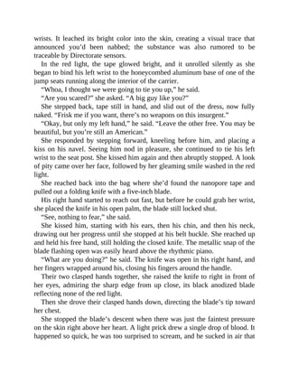 wrists. It leached its bright color into the skin, creating a visual trace that
announced you’d been nabbed; the substance was also rumored to be
traceable by Directorate sensors.
In the red light, the tape glowed bright, and it unrolled silently as she
began to bind his left wrist to the honeycombed aluminum base of one of the
jump seats running along the interior of the carrier.
“Whoa, I thought we were going to tie you up,” he said.
“Are you scared?” she asked. “A big guy like you?”
She stepped back, tape still in hand, and slid out of the dress, now fully
naked. “Frisk me if you want, there’s no weapons on this insurgent.”
“Okay, but only my left hand,” he said. “Leave the other free. You may be
beautiful, but you’re still an American.”
She responded by stepping forward, kneeling before him, and placing a
kiss on his navel. Seeing him nod in pleasure, she continued to tie his left
wrist to the seat post. She kissed him again and then abruptly stopped. A look
of pity came over her face, followed by her gleaming smile washed in the red
light.
She reached back into the bag where she’d found the nanopore tape and
pulled out a folding knife with a five-inch blade.
His right hand started to reach out fast, but before he could grab her wrist,
she placed the knife in his open palm, the blade still locked shut.
“See, nothing to fear,” she said.
She kissed him, starting with his ears, then his chin, and then his neck,
drawing out her progress until she stopped at his belt buckle. She reached up
and held his free hand, still holding the closed knife. The metallic snap of the
blade flashing open was easily heard above the rhythmic piano.
“What are you doing?” he said. The knife was open in his right hand, and
her fingers wrapped around his, closing his fingers around the handle.
Their two clasped hands together, she raised the knife to right in front of
her eyes, admiring the sharp edge from up close, its black anodized blade
reflecting none of the red light.
Then she drove their clasped hands down, directing the blade’s tip toward
her chest.
She stopped the blade’s descent when there was just the faintest pressure
on the skin right above her heart. A light prick drew a single drop of blood. It
happened so quick, he was too surprised to scream, and he sucked in air that
 