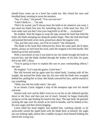 should have come out in a howl but could not. She closed her eyes and
breathed deep, seeming to savor the moment.
“See, it’s okay,” she purred. “You can trust me.”
“I don’t think so . . .” he said.
“Don’t be scared, you’ll always have the knife to do whatever you want. I
just need my hands free now for something else, a little more fun. See, I’ll
even make sure you don’t lose your long knife in all the . . . excitement.”
He nodded. And she began to wrap the tape around the hand that held the
knife, the blade emerging out along the pinkie finger. Then she took that hand
and pointed the knife at her neck, poised just above her jugular vein.
“See, just like your army, you’ll be in control,” she whispered.
The blade in his hand then followed her down the same path she’d taken
before, always an inch from her neck, until she stopped at his belt buckle. She
looked up at him and smiled.
With a movement so fast it was hard to see, her hands brought the knife in
toward him, and the blade slashed through the leather of his belt; his pants
fell to the APC’s floor.
“You’re going to have to explain this one to your commanding officer,”
she said.
He laughed. “Let’s stop the games. Come here.”
She slid forward and up again onto his naked body. Leaning with all her
weight, she pressed her body onto his, his arm with the blade now wrapped
behind her, pulling her in close. Her hands caressed his face, and he started to
say something.
“Shhh, now the fun really starts,” she said.
In an instant, Carrie slapped a strip of the nanopore tape over his mouth
and nose.
Instinct took over and he didn’t even try to cut her as she slithered quickly
down to the floor and then just out of reach. Instead, he began frantically
trying to cut the tape binding his hand to the chair. The tape held. He grunted,
sucking the tape over his mouth as he tried to breathe, and he looked at her,
his eyes angry and then almost begging.
Carrie tilted her head slightly and studied him, watching silently as he
awkwardly turned the taped hand with the blade back at himself, the angle
just not looking right, almost like a toddler trying to feed himself holding the
utensil the wrong way.
 