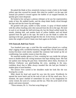 He poked the blade at first, tentatively trying to create a holes in the bright
yellow tape that covered his mouth. But when he couldn’t cut the tape and
instead just pushed it inward against the bubble of air trapped beneath, he
quickly grew more desperate.
He looked at her and gave a piteous whimper as he saw her expressionless
study of him. He stabbed harder, and the sharp blade finally sliced through
the tape and into his lower lip and tongue.
He grunted with pain, unable to fully scream. A spray of blood marked
with the yellow leaching color shot outward from the slit in the tape. He tried
to suck in air through the half-inch-long slit, but the blood welled inside his
mouth, choking him, and another burst of yellow bubbles and red blood
spouted from the gash in the tape. He tried to use the blade to widen the
opening in the tape, gasping through the thin slit. In his frenzy, he didn’t even
notice the weight of Carrie’s hand, now back again on the knife.
USS Zumwalt, Rail-Gun Turret
Two hundred years ago, a wind like this would have played on a sailing
ship’s rigging with a wonderful harmony, thought Mike. On the Zumwalt, the
twenty-five-knot wind merely sounded like someone had turned up the air
conditioning. Just another reason to hate this ship.
He snatched another glance at Vern, worming her way inside the rail-gun
turret to double-check the wiring harnesses that kept shaking loose. She had
not spoken once during the past hour. Somewhere above them, Secretary of
Defense Claiburne was glad-handing the crew, speaking in the easy,
confident drawl that to Mike always sounded like she had just finished a
modest glass of neat bourbon.
The tension Vern carried in her shoulders made her look like she was
bracing for a crash.
Mike shook his head and eased his way into the turret. Wordlessly he
opened the turret hatch and let the rush of salt air fill the small area. For a
moment, the space smelled of somewhere far away in his imagination he
rarely visited, the scent of a woman and the sea. Then the acrid smell of hot
plastic and ozone returned.
“Three minutes, Dr. Li. You best wrap things up.”
 